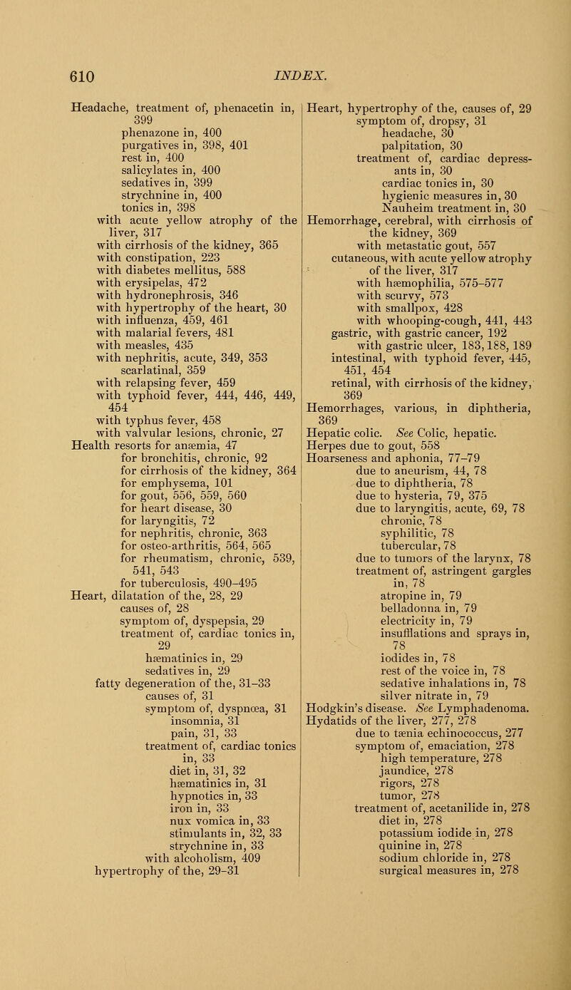 Headache, treatment of, phenacetin in, 399 phenazone in, 400 purgatives in, 398, 401 rest in, 400 salicylates in, 400 sedatives in, 399 strychnine in, 400 tonics in, 398 with acute yellow atrophy of the liver, 317 with cirrhosis of the kidney, 365 with constipation, 223 with diabetes mellitus, 588 with erysipelas, 472 with hydronephrosis, 346 with hypertrophy of the heart, 30 with influenza, 459, 461 with malarial fevers, 481 with measles, 435 with nephritis, acute, 349, 353 scarlatinal, 359 with relapsing fever, 459 with typhoid fever, 444, 446, 449, 454 with typhus fever, 458 with valvular lesions, chronic, 27 Health resorts for anaemia, 47 for bronchitis, chronic, 92 for cirrhosis of the kidney, 364 for emphysema, 101 for gout, 556, 559, 560 for heart disease, 30 for laryngitis, 72 for nephritis, chronic, 363 for osteo-arthritis, 564, 565 for rheumatism, chronic, 539, 541, 543 for tuberculosis, 490-495 Heart, dilatation of the, 28, 29 causes of, 28 symptom of, dyspepsia, 29 treatment of, cardiac tonics in, 29 haematinics in, 29 sedatives in, 29 fatty degeneration of the, 31-33 causes of, 31 symptom of, dyspnoea, 31 insomnia, 31 pain, 31, 33 treatment of, cardiac tonics in, 33 diet in, 31,32 hsematinics in, 31 hypnotics in, 33 iron in, 33 nux vomica in, 33 stimulants in, 32, 33 strychnine in, 33 with alcoholism, 409 hypertrophy of the, 29-31 Heart, hypertrophy of the, causes of, 29 symptom of, dropsy, 31 headache, 30 palpitation, 30 treatment of, cardiac depress- ants in, 30 cardiac tonics in, 30 hygienic measures in, 30 Nauheim treatment in, 30 Hemorrhage, cerebral, with cirrhosis of the kidney, 369 with metastatic gout, 557 cutaneous, with acute yellow atrophy of the liver, 317 with haemophilia, 575-577 with scurvy, 573 with smallpox, 428 with whooping-cough, 441, 443 gastric, with gastric cancer, 192 with gastric ulcer, 183,188, 189 intestinal, with typhoid fever, 445, 451, 454 retinal, with cirrhosis of the kidney,' 369 Hemorrhages, various, in diphtheria, 369 Hepatic colic. See Colic, hepatic. Herpes due to gout, 558 Hoarseness and aphonia, 77-79 due to aneurism, 44, 78 due to diphtheria, 78 due to hysteria, 79, 375 due to laryngitis, acute, 69, 78 chronic, 78 syphilitic, 78 tubercular, 78 due to tumors of the larynx, 78 treatment of, astringent gargles in, 78 _ atropine in, 79 belladonna in, 79 electricity in, 79 insufflations and sprays in, 78 iodides in, 78 rest of the voice in, 78 sedative inhalations in, 78 silver nitrate in, 79 Hodgkin's disease. See Lymphadenoma. Hydatids of the liver, 277, 278 due to taenia echinococcus, 277 symptom of, emaciation, 278 high temperature, 278 jaundice, 278 rigors, 278 tumor, 278 treatment of, acetanilide in, 278 diet in, 278 potassium iodide in, 278 quinine in, 278 sodium chloride in, 278 surgical measures in, 278