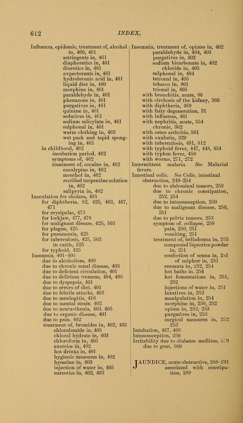 Influenza, epidemic, treatment of, alcohol in, 460, 461 astringents in, 461 diaphoretics in, 461 diuretics in, 461 expectorants in, 461 hydrobromic acid in, 461 liquid diet in, 460 morphine in, 461 paraldehyde in, 461 phenazone in, 461 purgatives in, 461 quinine in, 461 sedatives in, 461 sodium salicylate in, 461 sulphonal in, 461 warm clothing in, 462 wet pack and tepid spong- ing in, 461 in childhood, 462 incubation period, 462 symptoms of, 462 treatment of, cocaine in, 462 eucalyptus in, 462 menthol in, 462 rectified turpentine solution in, 462 salipyrin in, 462 Inoculation for cholera, 485 for diphtheria, 82, 425, 463, 467, 471 for erysipelas, 473 for lockjaw, 477, 478 for malignant disease, 425, 503 for plague, 425 for pneumonia, 425 for tuberculosis, 425, 503 in cattle, 525 for typhoid, 425 Insomnia^ 401-405 due to alcoholism, 409 due to chronic renal disease, 403 due to deficient circulation, 401 due to delirium tremens, 404, 405 due to dyspepsia, 401 due to errors of diet, 401 due to febrile attacks, 403 due to meningitis, 416 due to mental strain 402 due to neurasthenia, 403, 405 due to organic disease, 401 due to pain. 402 treatment of, bromides in, 402, 403 chloralamide in, 405 chloral hydrate in, 403 chloroform in, 405 exercise in, 402 hot drinks in, 401 hygienic measures in, 402 hyoscine in, 403 injection of water in, 405 narcotics in, 402, 403 Insomnia, treatment of, opiates in, 402 paraldehyde in, 404, 405 purgatives in, 402 sodium bicarbonate in, 402 chloride in, 405 sulphonalin, 404 tetronal in, 405 tobacco in, 401 trional in, 405 with bronchitis, acute, 86 with cirrhosis of the kidney, 366 with diphtheria, 469 with fatty degeneration, 31 with influenza, 461 with nephritis, acute, 354 chronic, 362 with osteo arthritis, 561 with oxaluria, 329 with tuberculosis, 491, 512 with typhoid fever, 447, 448, 454 with typhus fever, 458 with worms, 271, 272 Intermittent malaria. See Malarial fevers. Intestinal colic. See Colic, intestinal, obstruction, 249-254 due to abdominal tumors, 253 due to chronic constipation, 252, 254 due to intussusception, 250 due to malignant disease, 250, 251 due to pelvic tumors, 253 symptom of, collapse, 250 pain, 250, 251 vomiting, 251 treatment of, belladonna in, 253 compound liquorice powder in, 251 confection of senna in, 2d1 of sulphur in, 251 enemata in, 252, 254 hot baths in, 254 hot fomentations in, 251, 252 injections of water in, 251 laxatives in, 253 manipulation in, 254 morphine in, 250, 252 opium in, 252, 253 purgatives in, 253 surgical measures in, 252 253 Intubation, 407, 469 Intussusception, 250 Irritability due to diabetes mellitus, 579 due to gout, 560 J AUNDICE, acute obstructive, 288-291 associated with constipa- tion, 289
