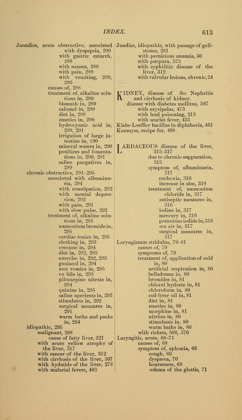 Jaundice, acute obstructive, associated with dyspepsia, 290 with gastric catarrh, •289 witli nausea, 289 with pain, 289 with vomiting, 289, 290 causes of, 288 treatment of, alkaline solu- tions in, 290 bismuth in, 289 calomel in, 289 diet in, 289 emetics in, 290 hydrocyanic acid in, 289, 291 irrigation of large in- testine in, ^90 mineral waters in, 290 poultices and fomenta- tions in, 290, 291 saline purgatives in, 289 chronic obstructive, 291-295 associated with albuminu- ria, 294 with constipation, 292 with mental depres- sion, 292 with pain, 291 with slow pulse, 292 treatment of, alkaline solu- tions in, 295 ammonium bromidein, 295 cardiac tonics in, 295 clothing in, 293 creosote in, 294 diet in, 292, 295 exercise in, 292, 295 guaiacol in, 294 nux vomica in, 295 ox bile in, 293 pilocarpine nitrate in, 294 quinine in, 295 saline aperients in, 293 stimulants in, 292 surgical measures in, 291 warm baths and packs in, 294 idiopathic, 295 malignant, 288 cause of fatty liver, 321 with acute yellow atrophy of the liver, 317 with cancer of the liver, 312 with cirrhosis of the liver, 307 with hydatids of the liver, 278 with malarial fevers, 483 Jundice, idiopathic, with passage of gall- stones, 281 with pernicious anaemia, 50 with purpura, 573 with syphilitic disease of the liver. 312 with valvular lesions, chronic, 24 KIDNEY, disease of. See Nephritis and cirrhosis of kidney, disease with diabetes mellitus, 587 with erysipelas, 473 with lead poisoning, 213 with scarlet fever, 433 Klebs-Loeffler bacillus in diphtheria, 461 Koumyss, recipe for, 498 TAEDACEOUS disease of the liver, L 315-317 due to chronic suppuration, 315 symptom of, albuminuria, 317 cachexia, 316 increase in size, 316 treatment of, ammonium chloride in, 317 antiseptic measures in, 316 iodine in, 317 mercury in, 316 potassium iodide in, 316 sea air in, 317 surgical measures in, 317 Laryngismus stridulus, 79-81 causes of, 79 symptoms of, 79 treatment of, application of cold in, 80 artificial respiration in, 80 belladonna in, 80 bromides in, 81 chloral hydrate in, 81 chloroform in, 80 cod-liver oil in, 81 diet in, 81 emetics in, 80 morphine in, 81 nitrites in, 80 stimulants in, 80 warm baths in, 80 with rickets, 568, 570 Laryngitis, acute, 68-71 causes of, 68 symptom of, aphonia, 68 cough, 69 dyspnoea, 70 hoarseness, 68 oedema of the glottis, 71