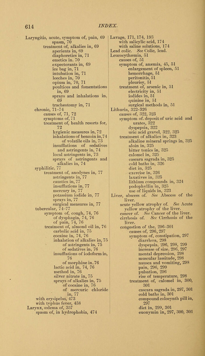 Laryngitis, acute, symptom of, pain, 69 spasm, 70 treatment of, alkalies in, 69 aperients in, 69 diaphoretics in, 71 emetics in; 70 expectorants in, 69 ice bag in, 71 intubation in, 71 leeches in, 70 opium in, 70, 71 poultices and fomentations in, 69 sprays and inhalations in, 69 tracheotomy in, 71 chronic, 71-74 causes of, 71, 72 symptoms of, 71 treatment of, health resorts for, 72 hygienic measures in, 72 inhalations of benzoin in, 74 of volatile oils in, 73 insufflations of sedatives and astringents in, 74 local astringents in, 73 sprays of astringents and alkalies in, 74 syphilitic, 77 treatment of, anodynes in, 77 astringents in, 77 caustics in, 77 insufflations in, 77 mercury in, 77 potassium iodide in, 77 sprays in, 77 surgical measures in, 77 tubercular, 74-77 symptom of, cough, 74, 76 of dysphagia, 74, 76 of pain, 74, 76 treatment of, almond oil in, 76 carbolic acid in, 75 cocaine in, 74, 76 inhalation of alkalies in, 75 of astringents in, 75 of sedatives in, 76 insufflations of iodoform in, 76 of morphine in, 76 lactic acid in, 74, 76 method in, 76 silver nitrate in, 75 sprays of alkalies in, 75 of cocaine in, 76 of mercuric chloride in, 77 with erysipelas, 473 with typlius fever, 458 Larynx, oedema of, 357 spasm of, in hydrophobia, 474 Lavage, 171, 174, 193 with salicylic acid, 174 with saline solutions, 174 Lead colic. See Colic, lead. Leucocythsemia, 51 causes of, 51 symptom of, anaemia, 45, 51 enlargement of spleen, 51 hemorrhage, 51 peritonitis, 51 pleurisy, 51 treatment of, arsenic in, 51 electricity in, 51 iodides in, 51 quinine in, 51 surgical methods in, 51 Lithuria, 322-326 causes of, 322, 323 symptom of, deposit of uric acid and urates, 322 dyspepsia, 322 uric acid gravel, 322, 325 treatment of alkalies in, 323 alkaline mineral springs in, 325 aloin in, 325 bitter tonics in, 325 calomel in, 325 cascara sagrada in, 325 cold baths in, 326 diet in, 325 exercise in, 326 laxatives in, 325 lithium compounds in, 324 podophyllin in, 325 use of liquids in, 323 Liver, abscess of. See Abscess of the liver, acute yellow atrophy of. See Acute yellow atrophy of the liver, cancer of. See Cancer of the liver, cirrhosis of. See Cirrhosis of the liver, congestion of the, 296-301 causes of, 296, 297_ symptom of, constipation, 297 diarrhoea, 298 dyspepsia, 296, 298, 299 increase of size, 296, 297 mental depression, 298 muscular lassitude, 298 nausea and vomiting, 298 pain, 296, 299 pulsation, 296 rise of temperature, 298 treatment of, calomel in, 300, 301 cascara sagrada in, 297, 301 cold baths in, 301 compound colocynth pill in, 297 diet in, 299, 301 euonymin in, 297, 300, 301