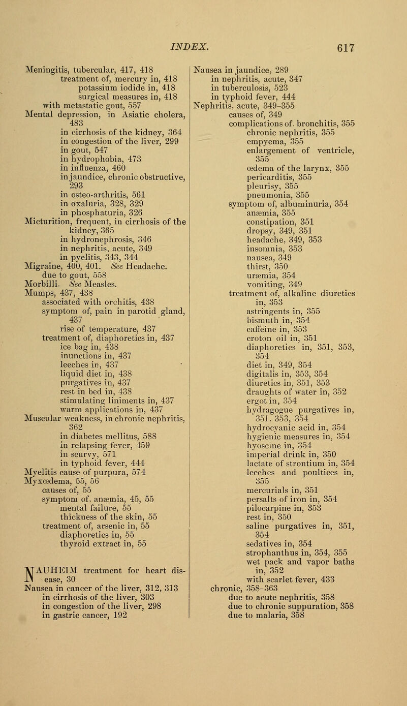 Meningitis, tubercular, 417, 418 treatment of, mercury in, 418 potassium iodide in, 418 surgical measures in, 418 with metastatic gout, 557 Mental depression, in Asiatic cholera, 483 in cirrhosis of the kidney, 364 in congestion of the liver, 299 in gout, 547 in hydrophobia, 473 in influenza, 460 in jaundice, chronic obstructive, 293 in osteo-arthritis, 561 in oxaluria, 328, 329 in phosphaturia, 326 Micturition, frequent, in cirrhosis of the kidney, 365 in hydronephrosis, 346 in nephritis, acute, 349 in pyelitis, 343, 344 Migraine, 400, 401. See Headache. due to gout, 558 Morbilli. See Measles. Mumps, 437, 438 associated with orchitis, 438 symptom of, pain in parotid gland, 437 rise of temperature, 437 treatment of, diaphoretics in, 437 ice bag in, 438 inunctions in, 437 leeches in, 437 liquid diet in, 438 purgatives in, 437 rest in bed in, 438 stimulating liniments in, 437 warm applications in, 437 Muscular weakness, in chronic nephritis, 362 in diabetes mellitus, 588 in relapsing fever, 459 in scurvy, 671 in typhoid fever, 444 Myelitis cause of purpura, 574 Myxcedema, 55, 56 causes of, 55 symptom of, anaemia, 45, 55 mental failure, 55 thickness of the skin, 55 treatment of, arsenic in, 55 diaphoretics in, 55 thyroid extract in, 55 I^AUHEIM treatment for heart dis- x\ ease, 30 Nausea in cancer of the liver, 312, 313 in cirrhosis of the liver, 303 in congestion of the liver, 298 in gastric cancer, 192 Nausea in jaundice, 289 in nephritis, acute, 347 in tuberculosis, 523 in typhoid fever, 444 Nephritis, acute, 349-355 causes of, 349 complications of. bronchitis, 355 chronic nephritis, 355 empyema, 355 enlargement of ventricle, 355 oedema of the larynx, 355 pericarditis, 355 pleurisy, 355 pneumonia, 355 symptom of, albuminuria, 354 ansemia, 355 constipation, 351 dropsy, 349, 351 headache, 349, 353 insomnia, 353 nausea, 349 thirst, 350 ursemia, 354 vomiting, 349 treatment of, alkaline diuretics in, 353 astringents in, 355 bismuth in, 354 caffeine in, 353 croton oil in, 351 diaphoretics in, 351, 353, 354 diet in, 349, 354 digitalis in, 353, 354 diuretics in, 351, 353 draughts of water in, 352 ergot in, 354 hydragogue purgatives in, 351, 353, 354 hydrocyanic acid in, 354 hygienic measures in, 354 hyoscine in, 354 imperial drink in, 350 lactate of strontium in, 354 leeches and poultices in, 355 mercurials in, 351 persalts of iron in, 354 pilocarpine in, 353 rest in, 350 saline purgatives in, 351, 354 sedatives in, 354 strophanthus in, 354, 355 wet pack and vapor baths in, 352 with scarlet fevei', 433 chronic, 358-363 due to acute nephritis, 358 due to chronic suppuration, 358 due to malaria, 358