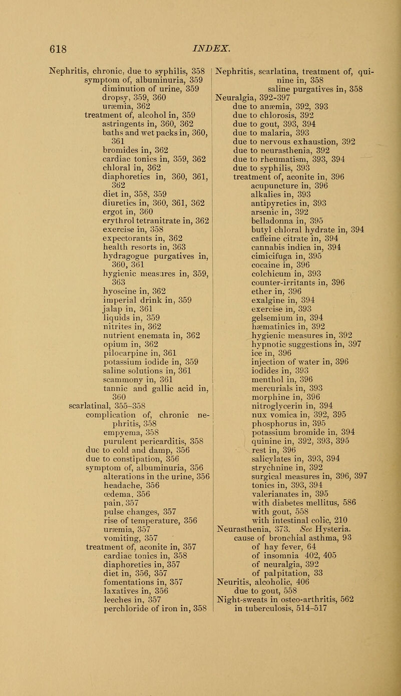Nephritis, chronic, due to syphilis, 358 symptom of, albuminuria, 359 diminution of urine, 359 dropsy, 359, 360 uraemia, 362 treatment of, alcohol in, 359 astringents in, 360, 362 baths and wet packs in, 360, 361 bromides in, 362 cardiac tonics in, 359, 362 chloral in, 362 diaphoretics in, 360, 361, 362 diet in, 358, 359 diuretics in, 360, 361, 362 ergot in, 360 erythrol tetranitrate in, 362 exercise in, 358 expectorants in, 362 health resorts in, 363 hydragogue purgatives in, 360, 361 hygienic measures in, 359, 363 hyoscine in, 362 imperial drink in, 359 jalap in, 361 liquids in, 359 nitrites in, 362 nutrient enemata in, 362 opium in, 362 pilocarpine in, 361 potassium iodide in, 359 saline solutions in, 361 scammony in, 361 tannic and gallic acid in, 360 scarlatinal, 355-358 complication of, chronic ne- phritis, 358 empyema, 358 purulent pericarditis, 358 due to cold and damp, 356 due to constipation, 356 symptom of, albuminuria, 356 alterations in the urine, 356 headache, 356 oedema, 356 pain, 357 pulse changes, 357 rise of temperature, 356 ursemia, 357 vomiting, 357 treatment of, aconite in, 357 cardiac tonics in, 358 diaphoretics in, 357 diet in, 356, 357 fomentations in, 357 laxatives in, 356 leeches in, 357 perchloride of iron in, 358 Nephritis, scarlatina, treatment of, qui- nine in, 358 saline purgatives in, 358 Neuralgia, 392-397 due to anaemia, 392, 893 due to chlorosis, 392 due to gout, 393, 394 due to malaria, 393 due to nervous exhaustion, 392 due to neurasthenia, 392 due to rheumatism, 393, 394 due to syphilis, 393 treatment of, aconite in, 396 acupuncture in, 396 alkalies in, 393 antipyretics in, 393 arsenic in, 392 belladonna in, 395 butyl chloral hydi-ate in, 394 caffeine citrate in, 394 cannabis indica in, 394 cimicifuga in, 395 cocaine in, 396 colchicum in, 393 counter-irritants in, 396 ether in, 396 exalgine in, 394 exercise in, 393 gelsemium in, 394 hsematinics in, 392 hygienic measures in, 392 hypnotic suggestions in, 397 ice in, 396 injection of water in, 396 iodides in, 393 menthol in, 396 mercurials in, 393 morphine in, 396 nitroglycerin in, 394 nux vomica in, 392, 395 phosphorus in, 395 potassium bromide in, 394 quinine in, 392, 393, 395 rest in, 396 salicylates in, 393, 394 strychnine in, 392 surgical measures in, 396, 397 tonics in, 393, 394 valerianates in, 395 with diabetes mellitus, 586 with gout, 558 with intestinal colic, 210 Neurasthenia, 373. See Hysteria, cause of bronchial asthma, 93 of hay fever, 64 of insomnia 402, 405 of neuralgia, 392 of palpitation, 33 Neuritis, alcoholic, 406 due to gout, 558 Night-sweats in osteo-arthritis, 562 in tuberculosis, 514-517