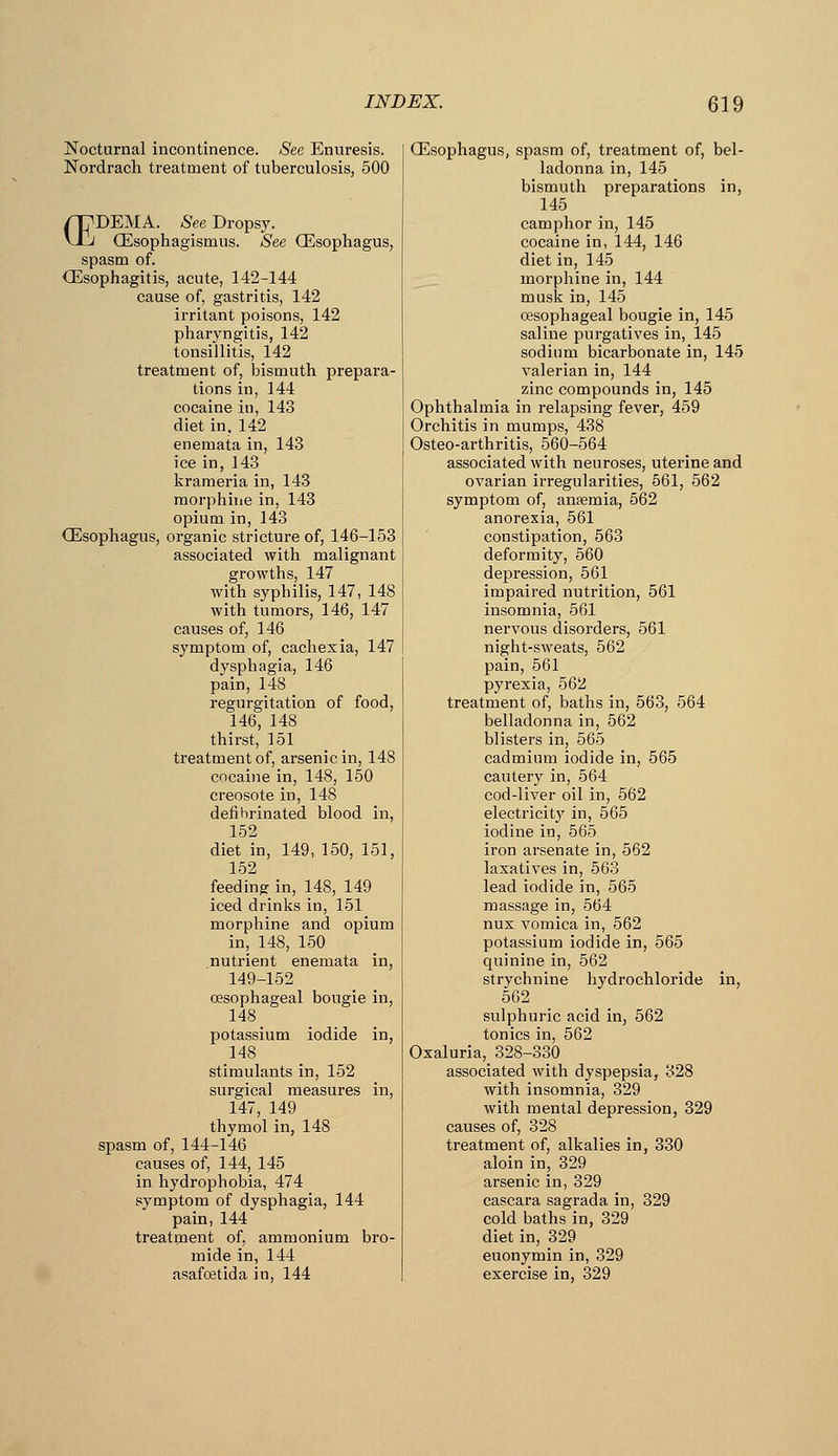 Nocturnal incontinence. See Enuresis. Nordrach treatment of tuberculosis, 500 /rpDEMA. See Dropsy. vXj OEsophagismus. See (Esophagus, spasm of. Qllsophagitis, acute, 142-144 cause of, gastritis, 142 irritant poisons, 142 pharyngitis, 142 tonsillitis, 142 treatment of, bismuth prepara- tions in, 144 cocaine in, 143 diet in, 142 enemata in, 143 ice in, 143 krameria in, 143 morphine in, 143 opium in, 143 CEsophagus, organic stricture of, 146-153 associated with malignant growths, 147 with syphilis, 147, 148 with tumors, 146, 147 causes of, 146 symptom of, cachexia, 147 dysphagia, 146 pain, 148 regurgitation of food, 146, 148 thirst, 151 treatment of, arsenic in, 148 cocaine in, 148, 150 creosote in, 148 defihrinated blood in, 152 diet in, 149, 150, 151, 152 feeding in, 148, 149 iced drinks in, 151 morphine and opium in, 148, 150 nutrient enemata in, 149-152 oesophageal bougie in, 148 potassium iodide in, 148 stimulants in, 152 surgical measures in, 147, 149 thymol in, 148 spasm of, 144-146 causes of, 144, 145 in hydrophobia, 474 symptom of dysphagia, 144 pain, 144 treatment of, ammonium bro- mide in, 144 asafcetida in, 144 (Esophagus, spasm of, treatment of, bel- ladonna in, 145 bismuth preparations in, 145 camphor in, 145 cocaine in, 144, 146 diet in, 145 morphine in, 144 musk in, 145 oesophageal bougie in, 145 saline purgatives in, 145 sodium bicarbonate in, 145 valerian in, 144 zinc compounds in, 145 Ophthalmia in relapsing fever, 459 Orchitis in mumps, 438 Osteo-arthritis, 560-564 associated with neuroses, uterine and ovarian irregularities, 561, 562 symptom of, anaemia, 562 anorexia, 561 constipation, 563 deformity, 560 depression, 561 impaired nutrition, 561 insomnia, 561 nervous disorders, 561 night-sweats, 562 pain, 561 pyrexia, 562 treatment of, baths in, 563, 564 belladonna in, 562 blisters in, 565 cadmium iodide in, 565 cautery in, 564 cod-liver oil in, 562 electricitj' in, 565 iodine in, 565 iron arsenate in, 562 laxatives in, 563 lead iodide in, 565 massage in, 564 nux vomica in, 562 potassium iodide in, 565 quinine in, 562 strychnine hydrochloride in, 562 sulphuric acid in, 562 tonics in, 562 Oxaluria, 328-330 associated with dyspepsia, 328 with insomnia, 329 with mental depression, 329 causes of, 328 treatment of, alkalies in, 330 aloin in, 329 arsenic in, 329 cascara sagrada in, 329 cold baths in, 329 diet in, 329 euonymin in, 329 exercise in, 329