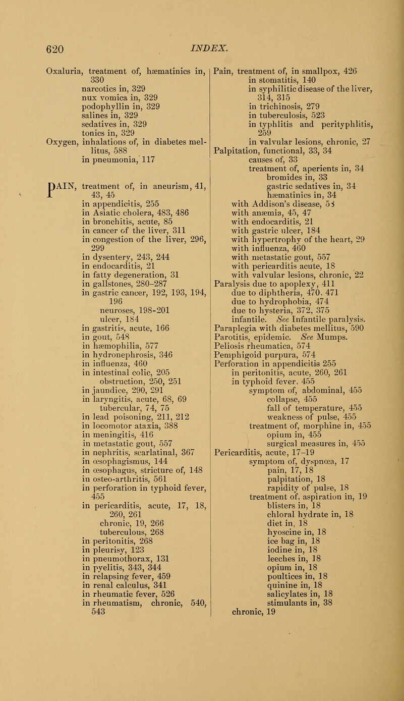 Oxaluria, treatment of, hBematinics in, 330 narcotics in, 329 nux vomica in, 329 podophyllin in, 329 salines in, 329 sedatives in, 329 tonics in, 329 Oxygen, inhalations of, in diabetes mel- litus, 588 in pneumonia, 117 PAIN, treatment of, in aneurism, 41, 43, 45 in appendicitis, 255 in Asiatic cholera, 483, 486 in bronchitis, acute, 85 in cancer of the liver, 311 in congestion of the liver, 296, 299 in dysentery, 243, 244 in endocarditis, 21 in fatty degeneration, 31 in gallstones, 280-287 in gastric cancer, 192, 193, 194, 196 neuroses, 198-201 ulcer, 184 in gastritis, acute, 166 in gout, 548 in hsemophilia, 577 in hydronephrosis, 346 in influenza, 460 in intestinal colic, 205 obstruction, 250, 251 in jaundice, 290, 291 in laryngitis, acute, 68, 69 tubercular, 74, 75 in lead poisoning, 211, 212 in locomotor ataxia, 388 in meningitis, 416 in metastatic gout, 557 in nephritis, scarlatinal, 367 in ojsophagismus, 144 in oesophagus, stricture of, 148 in osteo-arthritis, 561 in perforation in typhoid fever, 455 in pericarditis, acute, 17, 18, 260, 261 chronic, 19, 266 tuberculous, 268 in peritonitis, 268 in pleurisy, 123 in pneumothorax, 131 in pyelitis, 343, 344 in relapsing fever, 459 in renal calculus, 341 in rheumatic fever, 526 in rheumatism, chronic, 540, 543 Pain, treatment of, in smallpox, 426 in stomatitis, 140 in syphilitic disease of the liver, 314, 315 in trichinosis, 279 in tuberculosis, 523 in typhlitis and perityphlitis, 259 in valvular lesions, chronic, 27 Palpitation, functional, 33, 34 causes of, 33 treatment of, aperients in, 34 bromides in, 33 gastric sedatives in, 34 hsematinics in, 34 with Addison's disease, oi> with ansemia, 45, 47 with endocarditis, 21 with gastric ulcer, 184 with hypertrophy of the heart, 29 with influenza, 460 with metastatic gout, 557 with pericarditis acute, 18 with valvular lesions, chronic, 22 Paralysis due to apoplexy, 411 due to diphtheria, 470, 471 due to hydrophobia, 474 due to hysteria, 372, 375 infantile. See Infantile paralysis. Paraplegia with diabetes mellitus, 590 Parotitis, epidemic. See Mumps. Peliosis rheumatica, 574 Pemphigoid purpura, 574 Perforation in appendicitis 255 in peritonitis, acute, 260, 261 in typhoid fever, 455 symptom of, abdominal, 455 collapse, 455 fall of temperature, 455 weakness of pulse, 455 treatment of, morphine in, 455 opium in, 455 surgical measures in, 455 Pericarditis, acute, 17-19 symptom of, dyspnoea, 17 pain, 17, 18 palpitation, 18 rapidity of jsulse, 18 treatment of, aspiration in, 19 blisters in, 18 chloral hydrate in, 18 diet in, 18 hyoscine in, 18 ice bag in, 18 iodine in, 18 leeches in, 18 opium in, 18 poultices in, 18 quinine in, 18 salicylates in, 18 stimulants in, 38 chronic, 19