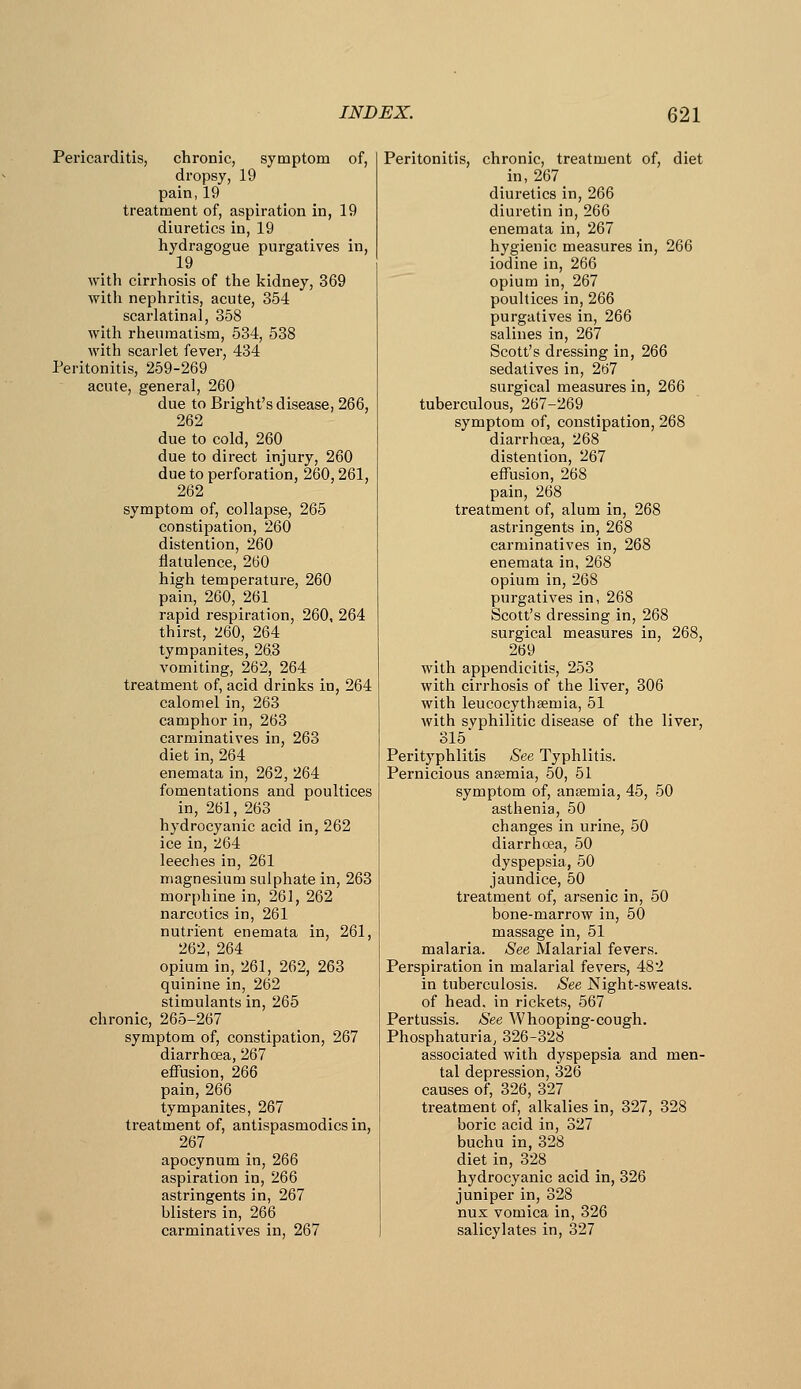 Pericarditis, chronic, symptom of, dropsy, 19 pain, 19 treatment of, aspiration in, 19 diuretics in, 19 hydragogue purgatives in, 19 with cirrhosis of the kidney, 369 with nephritis, acute, 354 scarlatinal, 358 with rheumatism, 534, 538 with scarlet fever, 434 Peritonitis, 259-269 acute, general, 260 due to Bright's disease, 266, 262 due to cold, 260 due to direct injury, 260 due to perforation, 260,261, 262 symptom of, collapse, 265 constipation, 260 distention, 260 flatulence, 260 high temperature, 260 pain, 260, 261 rapid respiration, 260, 264 thirst, 260, 264 tympanites, 26.3 vomiting, 262, 264 treatment of, acid drinks in, 264 calomel in, 263 camphor in, 263 carminatives in, 263 diet in, 264 enemata in, 262, 264 fomentations and poultices in, 261, 263 hydrocyanic acid in, 262 ice in, 264 leeches in, 261 magnesium sulphate in, 263 morphine in, 261, 262 narcotics in, 261 nutrient enemata in, 261, 262, 264 opium in, 261, 262, 263 quinine in, 262 stimulants in, 265 chronic, 265-267 symptom of, constipation, 267 diarrhoea, 267 effusion, 266 pain, 266 tympanites, 267 treatment of, antispasmodics in, 267 apocynum in, 266 aspiration in, 266 astringents in, 267 blisters in, 266 carminatives in, 267 Peritonitis, chronic, treatment of, diet in, 267 diuretics in, 266 diuretin in, 266 enemata in, 267 hygienic measures in, 266 iodine in, 266 opium in, 267 poultices in, 266 purgatives in, 266 salines in, 267 Scott's dressing in, 266 sedatives in, 267 surgical measures in, 266 tuberculous, 267-269 symptom of, constipation, 268 diarrhoea, 268 distention, 267 effusion, 268 pain, 268 treatment of, alum in, 268 astringents in, 268 carminatives in, 268 enemata in, 268 opium in, 268 purgatives in, 268 Scott's dressing in, 268 surgical measures in, 268, 269 _ with appendicitis, 253 with cirrhosis of the liver, 306 with leucocythsemia, 51 with svphilitic disease of the liver, 315 Perityphlitis See Typhlitis. Pernicious ansemia, 50, 51 symptom of, ansemia, 45, 50 asthenia, 50 changes in urine, 50 diarrhoea, 50 dyspepsia, 50 jaundice, 50 treatment of, arsenic in, 50 bone-marrow in, 50 massage in, 51 malaria. See Malarial fevers. Perspiration in malarial fevers, 482 in tuberculosis. See Night-sweats, of head, in rickets, 567 Pertussis. See Whooping-cough. Phosphaturia, 326-328 associated with dyspepsia and men- tal depression, 326 causes of, 326, 327 _ treatment of, alkalies in, 327, 328 boric acid in, 327 buchu in, 328 diet in, 328 hydrocyanic acid in, 326 juniper in, 328 nux vomica in, 326 salicylates in, 327