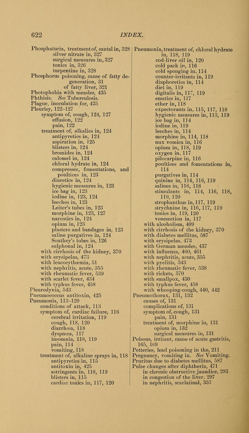 Phosphaturia, treatment of, santalin, 328 silver nitrate in, 327 surgical measures in, 327 tonics in, 326 turpentine in, 328 Phosphorus poisoning, cause of fatty de- generation, 31 of fatty liver, 321 Photophobia with measles, 435 Phthisis. See Tuberculosis. Plague, inoculation for, 425 Pleurisy, 122-127 symptom of, cough, 124, 127 effusion, 122 pain, 122 treatment of, alkalies in, 124 antipyretics in, 124 aspiration in, 125 blisters in, 124 bromides in, 124 calomel in, 124 chloral hydrate in, 124 compresses, fomentations, and poultices in, 123 diuretics in, 124 hygienic measures in, 123 ice bag in, 123 iodine in, 123, 124 leeches in, 123 Leiter's tubes in, 123 morphine in, 123, 127 narcotics in, 124 opium in, 123 plasters and bandages in, 123 saline purgatives in, 124 Southey's tubes in, 126 sulphonal in, 124 with cirrhosis of the kidney, 370 with erysipelas, 473 with leucocythsemia, 51 with nephritis, acute, 355 with rheumatic fever, 539 with scarlet fever, 434 with typhus fever, 458 Pleurodynia, 543 Pneumococcus antitoxin, 425 Pneumonia, 113-120 conditions of attack, 113 symptom of, cardiac failure, 116 cerebral irritation, 119 cough, 118, 120 diarrhosa, 118 dyspnoea, 117 insomnia, 118, 119 pain, 114 vomiting, 118 treatment of, alkaline sprays in, 118 antipyretics in, 115 antitoxin in, 425 astringents in, 118, 119 blisters in, 115 cardiac tonics in, 117, 120 Pneumonia, treatment of, chloral hydrate in, 118, ]19 cod-liver oil in, 120 cold pack in, 116 cold sponging in, 114 counter-irritants in, 119 diaphoretics in, 114 diet in, 119 digitalis in, 117, 119 emetics in, 117 ether in,118 expectorants in, 115, 117, 118 hygienic measures in, 113, 119 ice bag in, 114 iodine in, 119 leeches in, 114 morphine in, 114, 118 nux vomica in, 116 opium in, 118, 119 oxygen in,117 pilocarpine in, 116 poultices and fomentations in, 114 purgatives in, 114 quinine in, 114, 116, 119 salines in, 116, 118 stimulants in, 114, 116, 118, 119, 120 strophanthus in, 117, 119 strychnine in, 116, 117, 119 tonics in, 119, 120 venesection in, 117 with alcoholism, 409 with cirrhosis of the kidney, 370 with diabetes mellitus, 587 with erysipelas, 473 with German measles, 437 with influenza, 460, 461 with nephritis, acute, 355 with pyelitis, 343 with rheumatic fever, 538 with rickets, 570 with smallpox, 430 with typhus fever, 458 with whooping-cough, 440, 442 Pneumothorax, 131, 132 causes of, 131 complications of, 131 symptom of, cough, 131 pain, 131 treatment of, morphine in, 131 opium in, 132 surgical measures in, 131 Poisons, irritant, cause of acute gastritis, 165, 1(39 Potteries, lead poisoning in the, 211 Pregnancy, vomiting in. See Vomiting. Pruritus due to diabetes mellitus, 587 Pulse changes after diphtheria, 471 in chronic obstructive jaundice, 293 in congestion of the liver, 297 in nephritis, scarlatinal, 357