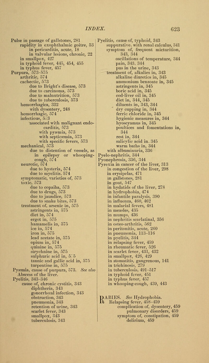 Pulse in passage of gallstones, 281 rapidity in exophthalmic goitre, 53 in pericarditis, acute, 18 in valvular lesions, chronic, 22 in smallpox, 427 in typhoid fever, 445, 454, 455 in typhus fever, 457 Purpura, 573-575 arthritic, 574 cachectic, 573 due to Bright's disease, 573 due to carcinoma, 573 due to malnutrition, 573 due to tuberculosis, 573 hemorrhagica, 332 with dysentery, 248 hemorrhagic, 574 infectious, 573 associated with malignant endo- carditis, 573 with pyaemia, 573 with septicsemia, 573 with specific fevers, 573 mechanical, 573 due to distention of vessels, as in epilepsy or whooping- cough, 574 neurotic, 574 due to hysteria, 574 due to myelitis, 574 symptomatic, varieties of, 573 toxic, 573 due to copaiba, 573 due to drugs, 573 due to jaundice, 573 due to snake bites, 573 treatment of, arsenic in, 575 astringents in, 575 diet in, 574 ergot in, 575 hamamelis in, 575 ice in, 574 iron in, 575 lead acetate in, 575 opium in, 574 quinine in, 575 strychnine in, 575 sulphuric acid in, 575 tannic and gallic acid in, 575 turpentine in, 575 Pyaemia, cause of purpura, 573. See also Abscess of the liver. Pyelitis, 343-346 cause of, chronic cystitis, 343 diphtheria, 343 gonorrhffial infection, 343 obstruction, 343 pneumonia, 343 retention of urine, 343 scarlet fever, 343 smallpox, 343 tuberculosis, 343 Pyelitis, cause of, typhoid, 343 suppurative, with renal calculus, 341 symptom of, frequent micturition, 343, 344 oscillations of temperature, 344 pain, 343, 344 pus in the urine, 343 treatment of, alkalies in, 343 alkaline diuretics in, 345 ammonium benzoate in, 345 astringents in, 345 boric acid in, 345 cod-liver oil in, 345 diet in, 344, 345 diluents in, 343, 344 dry cupping in, 344 ferric chloride in, 345 hygienic measures in, 344 hyoscyamus in, 345 poultices and fomentations in, 344 rest in, 344 salicylic acid in, 345 warm baths in, 344 with albuminuria, 336 Pyelo-nephritis, 344 Pyonephrosis, 336, 344 Pyrexia in cancer of the liver, 313 in congestion of the liver, 298 in erysipelas, 471 in gallstones, 281 in gout, 547 in hydatids of the liver, 278 in hydrophobia, 474 in infantile paralysis, 390 in influenza, 460, 462 in malarial fevers, 481 in measles, 435 in mumps, 436 in nephritis scarlatinal, 356 in osteo-arthritis, 562 in peritonitis, acute, 260 in pneumonia, 113-116 in pyelitis, 344 in relapsing fever, 459 in rheumatic fever, 526 in scarlet fever, 431, 432 in smallpox, 426, 429 in stomatitis, gangrenous, 141 in trichinosis, 279 in tuberculosis, 491-517 in typhoid fever, 451 in typhus fever, 457 in whooping-cough, 439, 443 RABIES. A^ee Hydrophobia. Relapsing fever, 458-459 complication of, dysentery, 459 pulmonary disorders, 459 symptom of, constipation, 459 delirium, 459