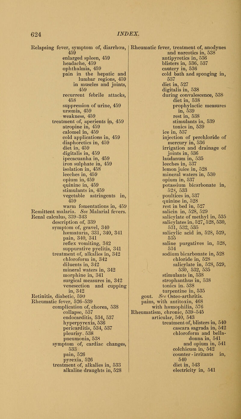 Eelapsing fever, symptom of, diarrhoea, 459 enlarged spleen, 459 headache, 459 ophthalmia, 459 pain in the hepatic and lumbar regions, 459 in muscles and joints, 459 recurrent febrile attacks, 458 suppression of urine, 459 uraemia, 459 weakness, 459 treatment of, aperients m, 459 atropine in, 459 calomel in, 459 cold applications in, 459 , diaphoretics in, 459 diet in, 459 digitalis in, 459 ipecacuanha in, 459 iron sulphate in, 459 isolation in, 458 leeches in, 459 opium in, 459 quinine in, 459 stimulants in, 459 vegetable astringents in, 459 warm fomentations in, 459 Remittent malaria. See Malarial fevers. Renal calculus, 339-343 description of, 339 symptom of, gravel, 340 heematuria, 331, 340, 341 pain, 340, 341 reflex vomiting, 342 suppurative pyelitis, 341 treatment of, alkalies in, 342 chloroform in, 342 diluents in, 342 mineral waters in, 342 morphine in, 341 surgical measures in, 342 venesection and cupping in, 342 Retinitis, diabetic, 590 Rheumatic fever, 526-539 complication of, chorea, 538 collapse, 537 endocarditis, 534, 537 hyperpyrexia, 536 pericarditis, 534, 537 pleurisy, 538 pneumonia, 538 symptom of, cardiac changes, 533 pain, 526 pyrexia, 526 treatment of, alkalies in, 533 alkaline draughts in, 528 Rheumatic fever, treatment of, anodynes and narcotics in, 538 antipyretics in, 536 blisters in, 536, 537 cautery in, 536 cold bath and sponging in, 537 diet in, 527 digitalis in, 538 during convalescence, 538 diet in, 538 prophylactic measures in, 539 rest in, 538 stimulants in, 539 tonics in, 539 ice in, 537 injection of perchloride of mercury in, 536 irrigation and drainage of joints in, 536 laudanum in, 535 leeches in, 537 lemon juice in, 528 mineral waters in, 530 opium in, 537 potassium bicarbonate in, 52,S, 533 poultices in, 537 quinine in, 528 rest in bed in, 527 salicin in, 528, 529 salicylate of methyl in, 535 salicylates in, 527, 528, 530, 531, 532, 535 salicylic acid in, 528, 529, 535 saline purgatives in, 528, 534 sodium bicarbonate in, 528 chloride in, 528 salicylate in, 528, 529, 530, 532, 535 stimulants in, 538 strophanthus in, 538 tonics in, 538 turpentine in, 535 gout. See Osteo-arthritis. pains, with antitoxin, 468 with haemophilia, 576 Rheumatism, chronic, 539-545 articular, 540, 543 treatment of, blisters in, 540 cascara sagrada in, 542 chloroform and bella- donna in, 541 and opium in, 541 colchicum in,' 542 counter-irritants in, 540 diet in, 543 electricity in, 541