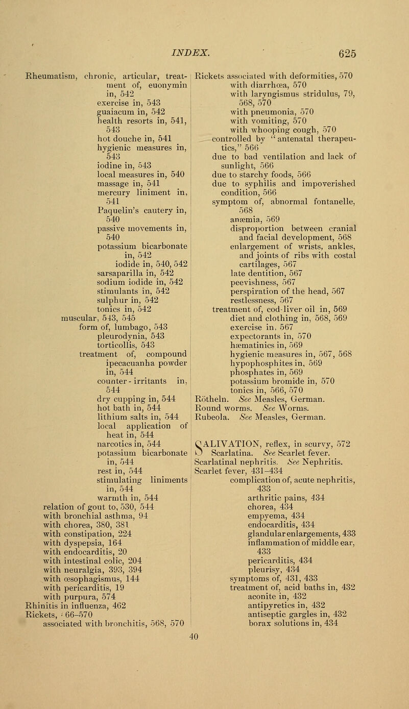 Rheumatism, chronic, articular, treat- ment of, euonymin in, 542 exercise in, 543 guaiacum in, 542 health resorts in, 541, 543 hot douche in, 541 hygienic measures in, 543 iodine in, 543 local measures in, 540 massage in, 541 mercury liniment in, 541 Paquelin's cautery in, 540 passive movements in, 540 potassium bicarbonate in, 542 iodide in, 540, 542 sarsaparilla in, 542 sodium iodide in, 542 stimulants in, 542 sulphur in, 542 tonics in, 542 muscular, 543, 545 form of, lumbago, 543 pleurodynia, 543 torticollis, 543 treatment of, compound ipecacuanha powder in, 544 counter-irritants in, 544 dry cupping in, 544 hot bath in, 544 lithium salts in, 544 local application of heat in, 544 narcotics in, 544 potassium bicarbonate in, 544 rest in, 544 stimulating liniments in, 544 warmth in, 544 relation of gout to, 530, 544 with bronchial asthma, 94 with chorea, 380, 381 with constipation, 224 with dyspepsia, 164 with endocarditis, 20 with intestinal colic, 204 with neuralgia, 393, 394 with oesophagismus, 144 with pericarditis, 19 with purpura, 574 Rhinitis in influenza, 462 Rickets, = 66-570 associated with bronchitis, 568, 570 Rickets associated with deformities, 570 with diarrhoea, 570 with laryngismus stridulus, 79, 568, 570 with pneumonia, 570 with vomiting, 570 with whooping cough, 570 controlled by  antenatal therapeu- tics, 566 due to bad ventilation and lack of sunlight, 566 due to starchy foods, 566 due to syphilis and impoverished condition, 566 symptom of, abnormal fontanelle, 568 ansemia, 569 disproportion between cranial and facial development, 568 enlargement of wrists, ankles, and joints of ribs with costal cartilages, 567 late dentition, 567 peevishness, 567 perspiration of the head, 567 restlessness, 567 treatment of, cod-liver oil in, 569 diet and clothing in, 568, 569 exercise in, 567 expectorants in, 570 hsematinics in, 569 hygienic measures in, 567, 568 hypophosphites in, 569 phosphates in, 569 potassium bromide in, 570 tonics in, 566, 570 Rotheln. See Measles, German. Round worms. See Worms. Rubeola, ^ee Measles, German. O ALIVATION, reflex, in scurvy, 572 0 Scarlatina. See Scarlet fever. Scarlatinal nephritis. See Nephritis. Scarlet fever, 431-434 complication of, acute nephritis, 433 arthritic pains, 434 chorea, 434 empyema, 434 endocarditis, 434 glandular enlargements, 433 inflammation of middle ear, 433 pericarditis, 434 pleurisy, 434 symptoms of, 431, 433 treatment of, acid baths in, 432 aconite in, 432 antipyretics in, 432 antiseptic gargles in, 432 borax solutions in, 434 40