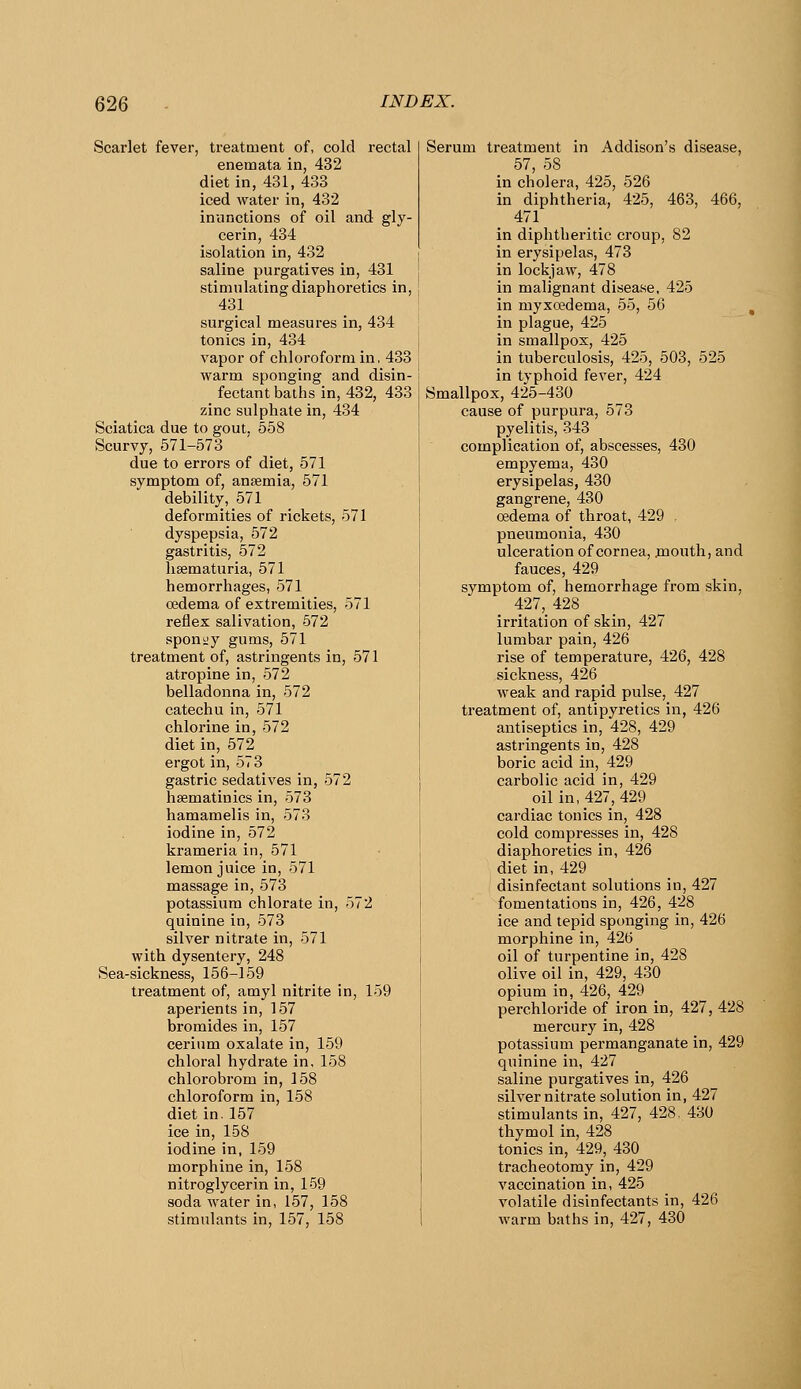 Scarlet fever, treatment of, cold rectal enemata in, 432 diet in, 431, 433 iced water in, 432 inunctions of oil and gly- cerin, 434 isolation in, 432 saline purgatives in, 431 stimulating diaphoretics in, 431 surgical measures in, 434 tonics in, 434 vapor of chloroform in, 433 warm sponging and disin- fectant baths in, 432, 433 zinc sulphate in, 434 Sciatica due to gout. 558 Scurvy, 571-573 due to errors of diet, 571 symptom of, anaemia, 571 debility, 571 deformities of rickets, 571 dyspepsia, 572 gastritis, 572 hsematuria, 571 hemorrhages, 571 oedema of extremities, 571 reflex salivation, 572 sponiiy gums, 571 treatment of, astringents in, 571 atropine in, 572 belladonna in, 572 catechu in, 571 chlorine in, 572 diet in, 572 ergot in, 573 gastric sedatives in, 572 hsematinics in, 573 hamamelis in, 573 iodine in, 572 krameria in, 571 lemon juice in, 571 massage in, 573 potassium chlorate in, 572 quinine in, 573 silver nitrate in, 571 with dysentery, 248 Sea-sickness, 156-159 treatment of, amyl nitrite in, 159 aperients in, 157 bromides in, 157 cerium oxalate in, 159 chloral hydrate in, 158 chlorobrom in, 158 chloroform in, 158 diet in. 157 ice in, 158 iodine in, 159 morphine in, 158 nitroglycerin in, 159 soda water in, 157, 158 stimulants in, 157, 158 Serum treatment in Addison's disease, 57, 58 in cholera, 425, 526 in diphtheria, 425, 463, 466, 471 in diphtheritic croup, 82 I in erysipelas, 473 j in lockjaw, 478 in malignant disease, 425 ! in myxcedema, 55, 56 j in plague, 425 in smallpox, 425 I in tuberculosis, 425, 503, 525 in typhoid fever, 424 Smallpox, 425-430 cause of purpura, 573 pyelitis, 343 complication of, abscesses, 430 empyema, 430 erysipelas, 430 gangrene, 430 oedema of throat, 429 pneumonia, 430 ulceration of cornea, jnouth, and fauces, 429 symptom of, hemorrhage from skin, 427, 428 irritation of skin, 427 lumbar pain, 426 rise of temperature, 426, 428 sickness, 426 weak and rapid pulse, 427 treatment of, antipyretics in, 426 antiseptics in, 428, 429 astringents in, 428 boric acid in, 429 carbolic acid in, 429 oil in, 427, 429 cardiac tonics in, 428 cold compresses in, 428 diaphoretics in, 426 diet in, 429 disinfectant solutions in, 427 fomentations in, 426, 428 ice and tepid sponging in, 426 morphine in, 426 oil of turpentine in, 428 olive oil in, 429, 430 opium in, 426, 429 perchloride of iron in, 427, 428 mercury in, 428 potassium permanganate in, 429 quinine in, 427 saline purgatives in, 426 silver nitrate solution in, 427 stimulants in, 427, 428. 430 thymol in, 428 tonics in, 429, 430 tracheotomy in, 429 vaccination in, 425 volatile disinfectants in, 426 warm baths in, 427, 430