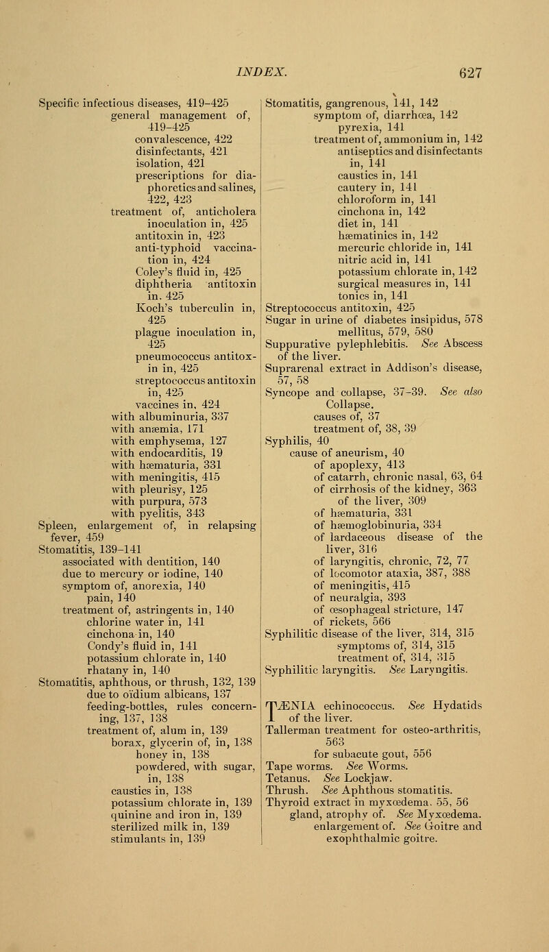 Specific infectious diseases, 419-425 general management of, 419-425 convalescence, 422 disinfectants, 421 isolation, 421 prescriptions for dia- phoretics and salines, 422, 423 treatment of, anticholera inoculation in, 425 antitoxin in, 423 anti-typhoid vaccina- tion in, 424 Coley's fluid in, 425 diphtheria antitoxin in. 425 Koch's tuberculin in, 425 plague inoculation in, 425 pneumococcus antitox- in in, 425 streptococcus antitoxin in, 425 vaccines in, 424 with albuminuria, 337 with anaemia, 171 with emphysema, 127 with endocarditis, 19 with hsematuria, 331 with meningitis, 415 Avith pleurisy, 125 with purpura, 573 with pyelitis, 343 Spleen, enlargement of, in relapsing fever, 459 Stomatitis, 139-141 associated with dentition, 140 due to mercury or iodine, 140 symptom of, anorexia, 140 pain, 140 treatment of, astringents in, 140 chlorine water in, 141 cinchona in, 140 Condy's fluid in, 141 potassium chlorate in, 140 rhatany in, 140 Stomatitis, aphthous, or thrush, 132, 139 due to oidium albicans, 137 feeding-bottles, rules concern- ing, 137, 138 treatment of, alum in, 139 borax, glycerin of, in, 138 honey in, 138 powdered, with sugar, in, 138 caustics in, 138 potassium chlorate in, 139 quinine and iron in, 139 sterilized milk in, 139 stimulants in, 139 Stomatitis, gangrenous, 141, 142 symptom of, diarrhoea, 142 pyrexia, 141 treatment of, ammonium in, 142 antiseptics and disinfectants in, 141 caustics in, 141 cautery in, 141 chloroform in, 141 cinchona in, 142 diet in, 141 hsematinics in, 142 mercuric chloride in, 141 nitric acid in, 141 potassium chlorate in, 142 surgical measures in, 141 tonics in, 141 Streptococcus antitoxin, 425 Sugar in urine of diabetes insipidus, 578 mellitus, 579, 580 Suppurative pylephlebitis. See Abscess of the liver. Suprarenal extract in Addison's disease, 57, 58 Syncope and collapse, 37-39. See also Collapse, causes of, 37 treatment of, 38, 39 Syphilis, 40 cause of aneurism, 40 of apoplexy, 413 of catarrh, chronic nasal, 63, 64 of cirrhosis of the kidney, 363 of the liver, 309 of hsematuria, 331 of hsemoglobinuria, 334 of lardaceous disease of the liver, 316 of laryngitis, chronic, 72, 77 of locomotor ataxia, 387, 388 of meningitis, 415 of neuralgia, 393 of oesophageal stricture, 147 of rickets, 566 Syphilitic disease of the liver, 314, 315 symptoms of, 314, 315 ti'eatment of, 314, 315 Syphilitic laryngitis. See Laryngitis. TJSNIA echinococcus. See Hydatids of the liver. Tallerman treatment for osteo-arthritis, 563 for subacute gout, 556 Tape worms. See Worms. Tetanus. See Lockjaw. Thrush. See Aphthous stomatitis. Thyroid extract in myxoedema, 55, 56 gland, atrophy of. See Myxoedema. enlargement of. See (ioitre and exophthalmic goitre.