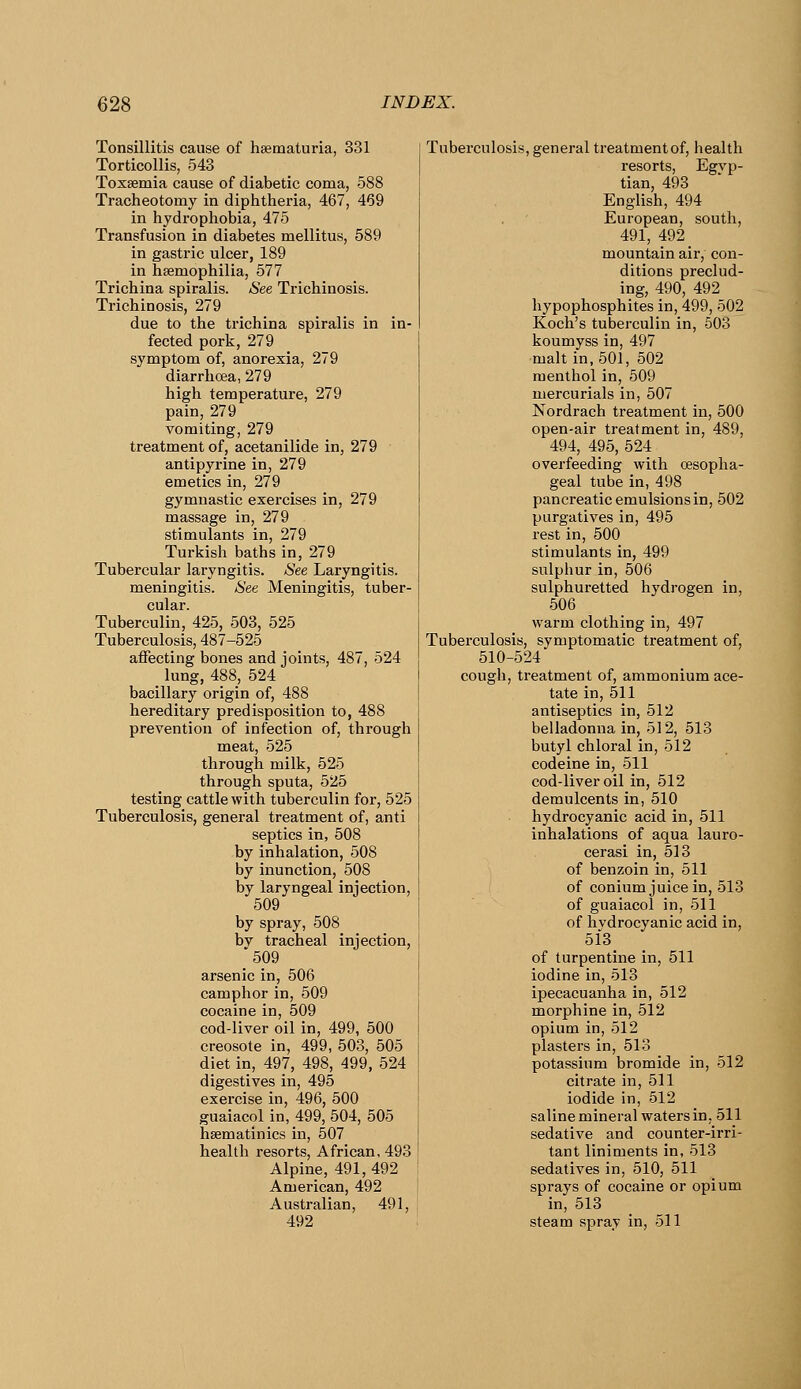 Tonsillitis cause of hsematuria, 331 Torticollis, 543 Tossemia cause of diabetic coma, 588 Tracheotomy in diphtheria, 467, 469 in hydrophobia, 475 Transfusion in diabetes mellitus, 589 in gastric ulcer, 189 in hsemophilia, 577 Trichina spiralis. See Trichinosis. Trichinosis, 279 due to the trichina spiralis in in- fected pork, 279 symptom of, anorexia, 279 diarrhcea, 279 high temperature, 279 pain, 279 vomiting, 279 treatment of, acetanilide in, 279 antipyrine in, 279 emetics in, 279 gymnastic exercises in, 279 massage in, 279 stimulants in, 279 Turkish baths in, 279 Tubercular laryngitis. See Laryngitis, meningitis. See Meningitis, tuber- cular. Tuberculin, 425, 503, 525 Tuberculosis, 487-525 affecting bones and joints, 487, 524 _ lung, 488, 524 bacillary origin of, 488 hereditary predisposition to, 488 prevention of infection of, through meat, 525 through milk, 525 through sputa, 525 testing cattle with tuberculin for, 525 Tuberculosis, general treatment of, anti septics in, 508 by inhalation, 508 by inunction, 508 by laryngeal injection, 509 by spray, 508 by tracheal injection, 509 arsenic in, 506 camphor in, 509 cocaine in, 509 cod-liver oil in, 499, 500 creosote in, 499, 503, 505 diet in, 497, 498, 499, 524 digestives in, 495 exercise in, 496, 500 guaiacol in, 499, 504, 505 hsematinics in, 507 health resorts, African, 493 Alpine, 491, 492 American, 492 Australian, 491, 492 Tuberculosis, general treatment of, health resorts, Egyp- tian, 493 English, 494 European, south, 491, 492 mountain air, con- ditions preclud- ing, 490, 492 liypophosphites in, 499, 502 Koch's tuberculin in, 503 koumyss in, 497 malt in, 501, 502 menthol in, 509 mercurials in, 507 Nordrach treatment in, 500 open-air treatment in, 489, 494, 495, 524 overfeeding with oesopha- geal tube in, 498 pancreatic emulsions in, 502 purgatives in, 495 rest in, 500 stimulants in, 499 sulphur in, 506 sulphuretted hydrogen in, 506 warm clothing in, 497 Tuberculosis, symptomatic treatment of, 510-524 cough, treatment of, ammonium ace- tate in, 511 antiseptics in, 512 belladonna in, 512, 513 butyl chloral in, 512 codeine in, 511 cod-liver oil in, 512 demulcents in, 510 hydrocyanic acid in, 511 inhalations of aqua lauro- cerasi in, 513 of benzoin in, 511 of conium juice in, 513 of guaiacol in, 511 of hydrocyanic acid in, 513 of turpentine in, 511 iodine in, 513 ipecacuanha in, 512 morphine in, 512 opium in, 512 plasters in, 513 potassium bromide in, 512 citrate in, 511 iodide in, 512 saline mineral waters in, 511 sedative and counter-irri- tant liniments in, 513 sedatives in, 510, 511 sprays of cocaine or opium in, 513 steam spray in, 511