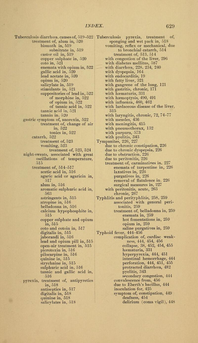Tuberculosis diarrhoea, causes of, 519-522 treatment of, alum in, 520 bismuth in, 519 subnitrate in, 519 castor oil in, 519 copper sulphate in, 520 coto in, 521 enemata with opium in, 522 gallic acid in, 520 lead acetate in, 520 opium in, 520 salicylate in, 519 stimulants in, 521 suppositories of lead in, 522 of morphine in, 522 of opium in, 522 of tannic acid in, 522 tannic acid in, 521 tannin in, 520 gastric symptom of, anorexia, 522 treatment of, change of air in, 522 tonics in, 522 catarrh, 522 treatment of, 523 vomiting, 523 treatment of, 523, 524 night-sweats, associated with great oscillations of temperature, 515 treatment of, 514-517 acetic acid in, 516 agaric acid or agaricin in, 517 alum in, 516 aromatic sulphuric acid in, 563 astringents in, 515 atropine in, 516 belladonna in, 516 calcium hypo phosphite in, 515 copper sulphate and opium in, 515 coto and cotoin in, 517 digitalis in, 515 jaborandi in, 516 lead and opium pill in, 515 open-air treatment in, 515 picrotoxin in, 516 pilocarpine in, 516 quinine in, 515 strychnine in, 515 sulphuric acid in, 516 tannic and gallic acid in, 516 pyrexia, treatment of, antipyretics in, 518 antiseptics in, 517 digitalis in, 518 quinine in, 518 salicylates in, 518 Tuberculosis pyrexia, treatment of, sponging and wet pack in, 518 vomiting, reflex or mechanical, due to bronchial catarrh, 514 treatment of, 513, 514 with congestion of the liver, 296 with diabetes mellitus, 587 with diarrhoea, 228, 234, 240 with dyspepsia, 164 with endocarditis, 19 with fatty liver, 321 with gangrene of the lung, 121 with gastritis, chronic, 171 with hsematuria, 331 with haemoptysis, 490, 491 with influenza, 460, 462 with lardaceous disease of the liver, 315 with laryngitis, chronic, 72, 74-77 with measles, 436 with meningitis, 415 with pneumothorax, 132 with purpura, 573 with pyelitis, 343 Tympanites, 226, 227 due to chronic constipation, 226 due to chronic dyspepsia, 226 due to obstruction, 226 due to peritonitis, 226 treatment of, carminatives in, 227 enemata of turpentine in, 226 laxatives in, 226 purgatives in, 226 removal of flatulence in, 226 surgical measures in, 227 with peritonitis, acute, 263 chronic, 267 Typhlitis and perityphlitis, 258, 259 associated with general peri- tonitis, 259 treatment of, belladonna in, 259 enemata in, 259 hot fomentations in, 259 opium in, 259 saline purgatives in, 259 Typhoid fever, 444-456 complication of, cardiac weak- ness, 444, 454, 456 collapse, 38, 452, 454, 455 hsematuria, 331 hyperpyrexia, 444, 451 intestinal hemorrhage, 444 perforation, 444, 451, 455 protracted diarrhoea, 482 pyelitis, 343 secondary congestion, 444 convalescence from, 456 due to Eberth's bacillus, 444 inoculation for, 425 symptom of, constipation, 449 deafness, 454 delirium (coma vigil), 448