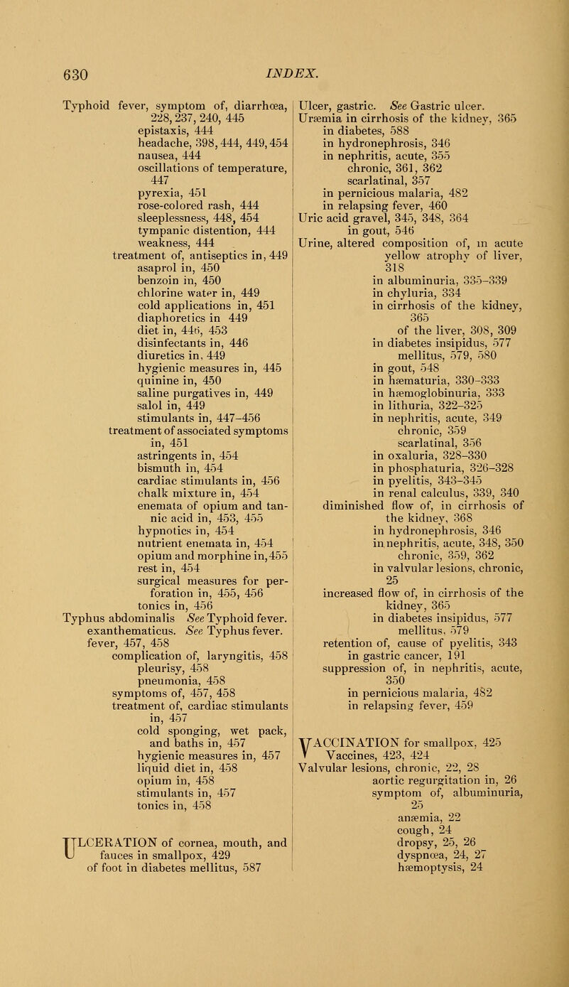 Typhoid fever, symptom of, diarrhoea, 228,237, 240, 445 epistaxis, 444 headache, 898,444, 449,454 nausea, 444 oscilhitions of temperature, 447 pyrexia, 451 rose-colored rash, 444 sleeplessness, 448, 454 tympanic distention, 444 weakness, 444 treatment of, antiseptics in, 449 asaprolin, 450 benzoin in, 450 chlorine water in, 449 cold applications in, 451 diaphoretics in 449 diet in, 44(i, 453 disinfectants in, 446 diuretics in, 449 hygienic measures in, 445 quinine in, 450 saline purgatives in, 449 saloi in, 449 stimulants in, 447-456 treatment of associated symptoms in, 451 astringents in, 454 bismuth in, 454 cardiac stimulants in, 456 chalk mixture in, 454 enemata of opium and tan- nic acid in, 453, 455 hypnotics in, 454 nutrient enemata in, 454 opium and morphine in,455 rest in, 454 surgical measures for per- foration in, 455, 456 tonics in, 456 Typhus abdominalis iSee Typhoid fever, exanthematicus. See Typhus fever, fever, 457, 458 complication of, laryngitis, 458 pleurisy, 458 pneumonia, 458 symptoms of, 457, 458 treatment of, cardiac stimulants in, 457 cold sponging, wet pack, and baths in, 457 hygienic measures in, 467 liquid diet in, 458 opium in, 458 stimulants in, 457 tonics in, 458 ULCERATION of cornea, mouth, and fauces in smallpox, 429 of foot in diabetes mellitus, 587 Ulcer, gastric. See Gastric ulcer. Uraemia in ciri'hosis of the kidney, 365 in diabetes, 588 in hydronephrosis, 346 in nephritis, acute, 355 chronic, 361, 362 scarlatinal, 357 in pernicious malaria, 482 in relapsing fever, 460 Uric acid gravel, 345, 348, 364 in gout, 546 Urine, altered composition of, m acute yellow atrophv of liver, 818 in albuminuria, 335-339 in chyluria, 334 in cirrhosis of the kidney, 365 of the liver, 308, 309 in diabetes insipidus, 577 mellitus, 579, 580 in gout, 548 in hsematuria, 330-333 in hfemoglobinuria, 333 in lithuria, 322-325 in nephritis, acute, 349 chronic, 359 scarlatinal, 356 in oxaluria, 328-330 in phosphaturia, 326-328 in pyelitis, 343-345 in renal calculus, 339, 340 diminished flow of, in cirrhosis of the kidney, 368 in hydronephrosis, 346 in nephritis, acute, 348, 350 chronic, 359, 362 in valvular lesions, chronic, 25 increased flow of, in cirrhosis of the kidney, 365 in diabetes insipidus, 577 mellitus, 579 retention of, cause of pyelitis, 343 in gastric cancer, 191 suppression of, in nephritis, acute, 350 in pernicious malaria, 482 in relapsing fever, 459 VACCINATION for smallpox, 425 V Vaccines, 423, 424 Valvular lesions, chronic, 22, 28 aortic regurgitation in, 26 symptom of, albuminuria, 25 anaemia, 22 cough, 24 dropsy, 25, 26 dyspncea, 24, 27 haemoptysis, 24