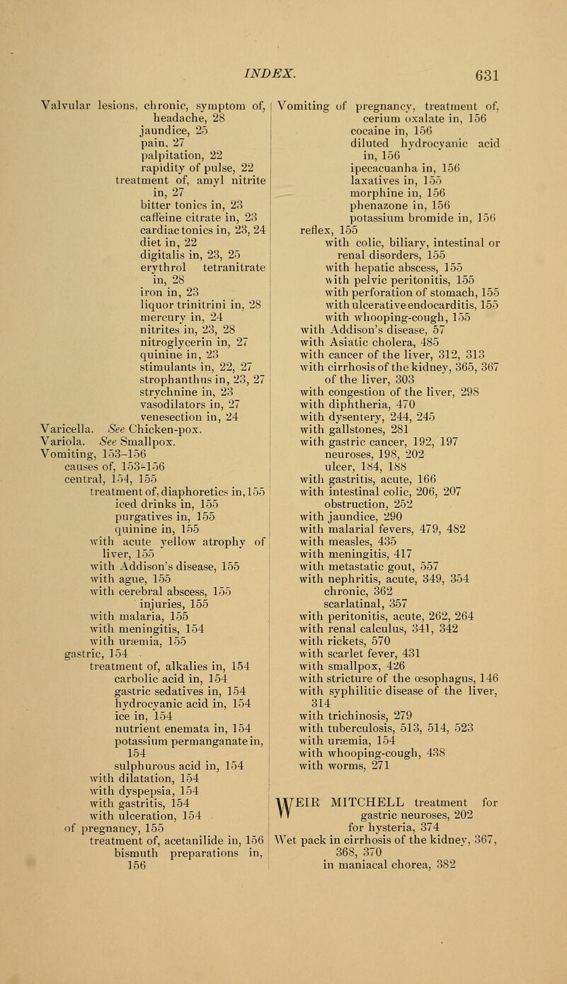 Valvular lesions, ciironic, symptom of, headache, 28 jaundice, 25 pain, 27 palpitation, 22 rapidity of pulse, 22 treatment of, amyl nitrite in, 27 bitter tonics in, 23 caffeine citrate in, 23 cardiac tonics in, 23, 24 diet in, 22 digitalis in, 23, 25 ervthrol tetranitrate in, 28 iron in, 23 liquor trinitrini in, 28 mercury in, 24 nitrites in, 23, 28 nitroglycerin in, 27 quinine in, 23 stimulants in, 22, 27 strophanthus in, 23, 27 strychnine in, 23 vasodilators in, 27 venesection in, 24 Varicella. See Chicken-pox, Variola. See Smallpox. Vomiting, 153-156 causes of, 153-156 central, 154, 155 ti-eatment of, diaphoretics in, 155 iced drinks in, 155 purgatives in, 155 quinine in, 155 with acute yellow atrophy of liver, 155 with Addison's disease, 155 with ague, 155 with cerebral abscess, 155 injuries, 155 with malaria, 155 with meningitis, 154 with urfemia, 155 gastric, 154 treatment of, alkalies in, 154 carbolic acid in, 154 gastric sedatives in, 154 hydrocyanic acid in, 154 ice in, 154 nutrient enemata in, 154 potassium permanganate in, 154 sulphurous acid in, 154 with dilatation, 154 with dyspepsia, 154 with gastritis, 154 with ulceration, 154 of pregnancy, 155 treatment of, acetanilide in, 156 bismuth preparations in, 156 Vomiting uf pregnancy, treatment of, cerium oxalate in, 156 cocaine in, 15G diluted hydrocyanic acid in, 156 ipecacuanha in, 156 laxatives in, 155 morphine in, 156 phenazone in, 156 potassium bromide in, 156 reflex, 155 with colic, biliary, intestinal or renal disorders, 155 with hepatic abscess, 155 ^vith pelvic peritonitis, 155 with perforation of stomach, 155 with ulcerative endocarditis, 155 with whooping-cough, 155 with Addison's disease, 57 with Asiatic cholera, 485 with cancer of the liver, 312, 313 with cirrhosis of the kidney, 365, 367 of the liver, 303 with congestion of the liver, 298 with diphtheria, 470 with dysentery, 244, 245 with gallstones, 281 with gastric cancer, 192, 197 neuroses, 198, 202 ulcer, 184, 188 with gastritis, acute, 166 with intestinal colic, 206, 207 obstruction, 252 with jaundice, 290 with malarial fevers, 479, 482 with measles, 435 with meningitis, 417 with metastatic gout, 557 with nephritis, acute, 349, 354 chronic, 362 scarlatinal, 357 with peritonitis, acute, 262, 264 with renal calculus, 341, 342 with rickets, 570 with scarlet fever, 431 with smallpox, 426 with stricture of the oesophagus, 146 with syphilitic disease of the liver, 314 with trichinosis, 279 with tuberculosis, 513, 514, 523 with uraemia, 154 with whooping-cough, 438 with worms, 271 WEIR MITCHELL treatment for gastric neuroses, 202 for hysteria, 374 Wet pack in cirrhosis of the kidnev, 367, 368, 370 in maniacal chorea, 382