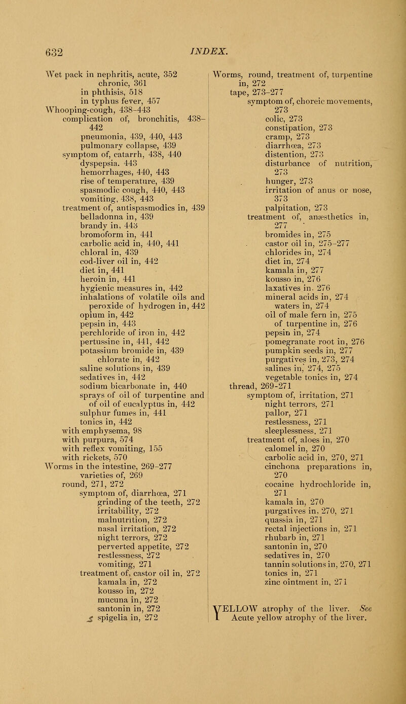 Wet pack in nephritis, acute, 352 chronic, 361 in phthisis, 518 in typhus fever, 457 Whooping-cough, 438-443 complication of, bronchitis, 438- 442 pneumonia, 439, 440, 443 pulmonary collapse, 439 symptom of, catarrh, 438, 440 dyspepsia. 443 hemorrhages, 440, 443 rise of temperature, 439 spasmodic cough, 440, 443 vomiting, 438, 443 treatment of, antispasmodics in, 439 belladonna in, 439 brandy in, 44a bromoform in, 441 carbolic acid in, 440, 441 chloral in, 439 cod-liver oil in, 442 diet in, 441 heroin in, 441 hygienic measures in, 442 inhalations of volatile oils and peroxide of hydrogen in, 442 opium in, 442 pepsin in, 443 perchloride of iron in, 442 pertussine in, 441, 442 potassium bromide in, 439 chlorate in, 442 saline solutions in, 439 sedatives in, 442 sodium bicarbonate in, 440 sprays of oil of turpentine and of oil of eucalyptus in, 442 sulphur fumes in, 441 tonics in, 442 with emphysema, 98 with purpui-a, 574 with reflex vomiting, 155 with rickets, 570 Worms in the intestine, 269-277 varieties of, 269 round, 271, 272 symptom of, diarrhoea, 271 grinding of the teeth, 272 irritability, 272 malnutrition, 272 nasal irritation, 272 night terrors, 272 perverted appetite, 272 restlessness, 272 vomiting, 271 treatment of, castor oil in, 272 kamala in, 272 kousso in, 272 mucuna in, 272 santonin in, 272 ^ spigelia in, 272 Worms, round, ti-eatment of, tui-pentine in, 272 tape, 273-277 symptom of, choreic movements, 273 colic, 273 constipation, 273 cramp, 273 diarrhoea, 273 distention, 273 disturbance of nutrition, 273 hunger, 273 irritation of anus or nose, 373 palpitation, 273 treatment of, anaesthetics in, 277 bromides in, 275 castor oil in, 275-277 chlorides in, 274 diet in, 274 kamala in, 277 kousso in, 276 laxatives in. 276 mineral acids in, 274 waters in, 274 oil of male fei'n in, 275 of turpentine in, 276 pepsin in, 274 pomegranate root in, 276 pumpkin seeds in, 277 purgatives in, 273, 274 salines in, 274, 275 vegetable tonics in, 274 thread, 269-271 symptom of, irritation, 271 night terrors, 271 pallor, 271 restlessness, 271 sleeplessness. 271 treatment of, aloes in, 270 calomel in, 270 carbolic acid in, 270, 271 cinchona preparations in, 270 cocaine hydrochloride in, 271 kamala in, 270 purgatives in, 270, 271 quassia in, 271 rectal injections in, 271 rhubarb in, 271 santonin in, 270 sedatives in, 270 tannin solutions in, 270, 271 tonics in, 271 zinc ointment in, 271 YELLOW atrophy of the liver. See Acute yellow atrophy of the liver.