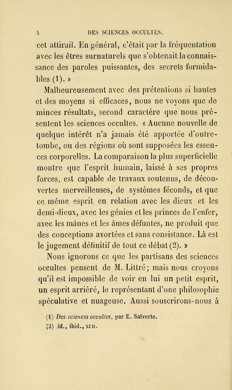 cet attirail. En général, c'était par la fréquentation avec les êtres surnaturels que s'obtenait la connais- sance des paroles puissantes, des secrets formida- bles (1). » Malheureusement avec des prétentions si hautes et des moyens si efficaces, nous ne voyons que de minces résultats, second caractère que nous pré- sentent les sciences occultes. « Aucune nouvelle de quelque intérêt n'a jamais été apportée d'oulre- tombe, ou des régions où sont supposées les essen- ces corporelles. La comparaison la plus superficielle montre que l'esprit humain, laissé à ses propres forces, est capable de travaux soutenus, de décou- vertes merveilleuses, de systèmes féconds, et que ce même esprit en relation avec les dieux et les demi-dieux, avec les génies et les princes de l'enfer, avec les mânes et les âmes défuntes, ne produit que des conceptions avortées et sans consistance. Là est le jugement définitif de tout ce débat (2). » Nous ignorons ce que les partisans des sciences occultes pensent de M. Lillré; mais nous croyons qu'il est impossible de voir en lui un petit esprit, un esprit arriéré, le représentant d'une philosophie spéculative et nuageuse. Aussi souscrirons-nous à (1) Des sciences occultes, par E. Salverte. (2) Id., ibid., xni.