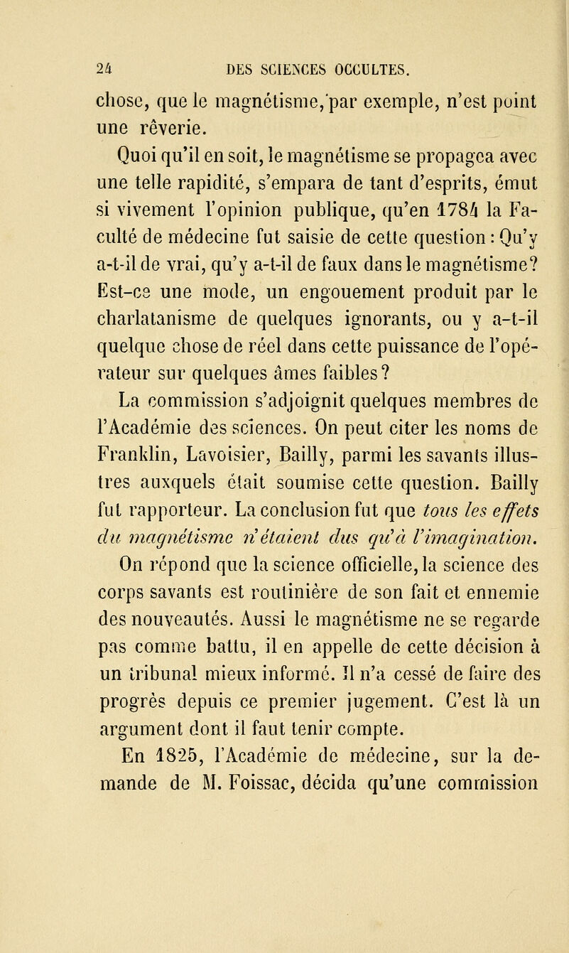 chose, que le magnétisme, par exemple, n'est point une rêverie. Quoi qu'il en soit, le magnétisme se propagea avec une telle rapidité, s'empara de tant d'esprits, émut si vivement l'opinion publique, qu'en 1784 la Fa- culté de médecine fut saisie de cette question : Qu'y a-t-il de vrai, qu'y a-t-il de faux dans le magnétisme? Est-ce une mode, un engouement produit par le charlatanisme de quelques ignorants, ou y a-t-il quelque chose de réel dans cette puissance de l'opé- rateur sur quelques âmes faibles? La commission s'adjoignit quelques membres de l'Académie des sciences. On peut citer les noms de Franklin, Lavoisier, Bailly, parmi les savants illus- tres auxquels était soumise cette question. Bailly fut rapporteur. La conclusion fut que tous les effets du magnétisme n étaient dus qu'à l'imagination. On répond que la science officielle, la science des corps savants est routinière de son fait et ennemie des nouveautés. Aussi le magnétisme ne se regarde pas comme battu, il en appelle de cette décision à un tribunal mieux informé. îl n'a cessé de faire des progrès depuis ce premier jugement. C'est là un argument dont il faut tenir compte. En 1825, l'Académie de médecine, sur la de- mande de M. Foissac, décida qu'une commission