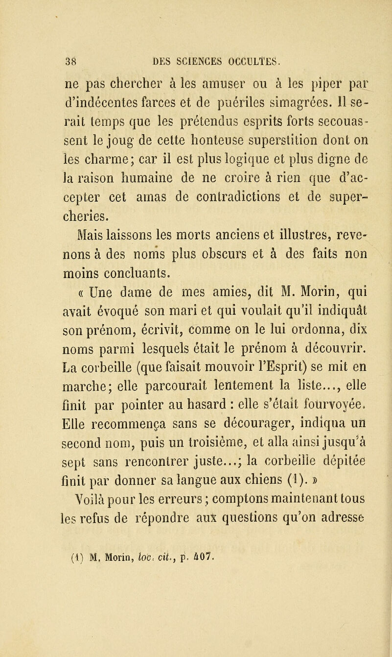 ne pas chercher à les amuser ou à les piper par d'indécentes farces et de puériles simagrées. 11 se- rait temps que les prétendus esprits forts secouas- sent le joug de cette honteuse superstition dont on les charme; car il est plus logique et plus digne de la raison humaine de ne croire à rien que d'ac- cepter cet amas de contradictions et de super- cheries. Mais laissons les morts anciens et illustres, reve- nons à des noms plus obscurs et à des faits non moins concluants. « Une dame de mes amies, dit M. Morin, qui avait évoqué son mari et qui voulait qu'il indiquât son prénom, écrivit, comme on le lui ordonna, dix noms parmi lesquels était le prénom à découvrir. La corbeille (que faisait mouvoir l'Esprit) se mit en marche; elle parcourait lentement la liste..., elle finit par pointer au hasard : elle s'était fourvoyée. Elle recommença sans se décourager, indiqua un second nom, puis un troisième, et alla ainsi jusqu'à sept sans rencontrer juste...; la corbeille dépitée finit par donner sa langue aux chiens (1). » Voilà pour les erreurs ; comptons maintenant tous les refus de répondre aux questions qu'on adresse