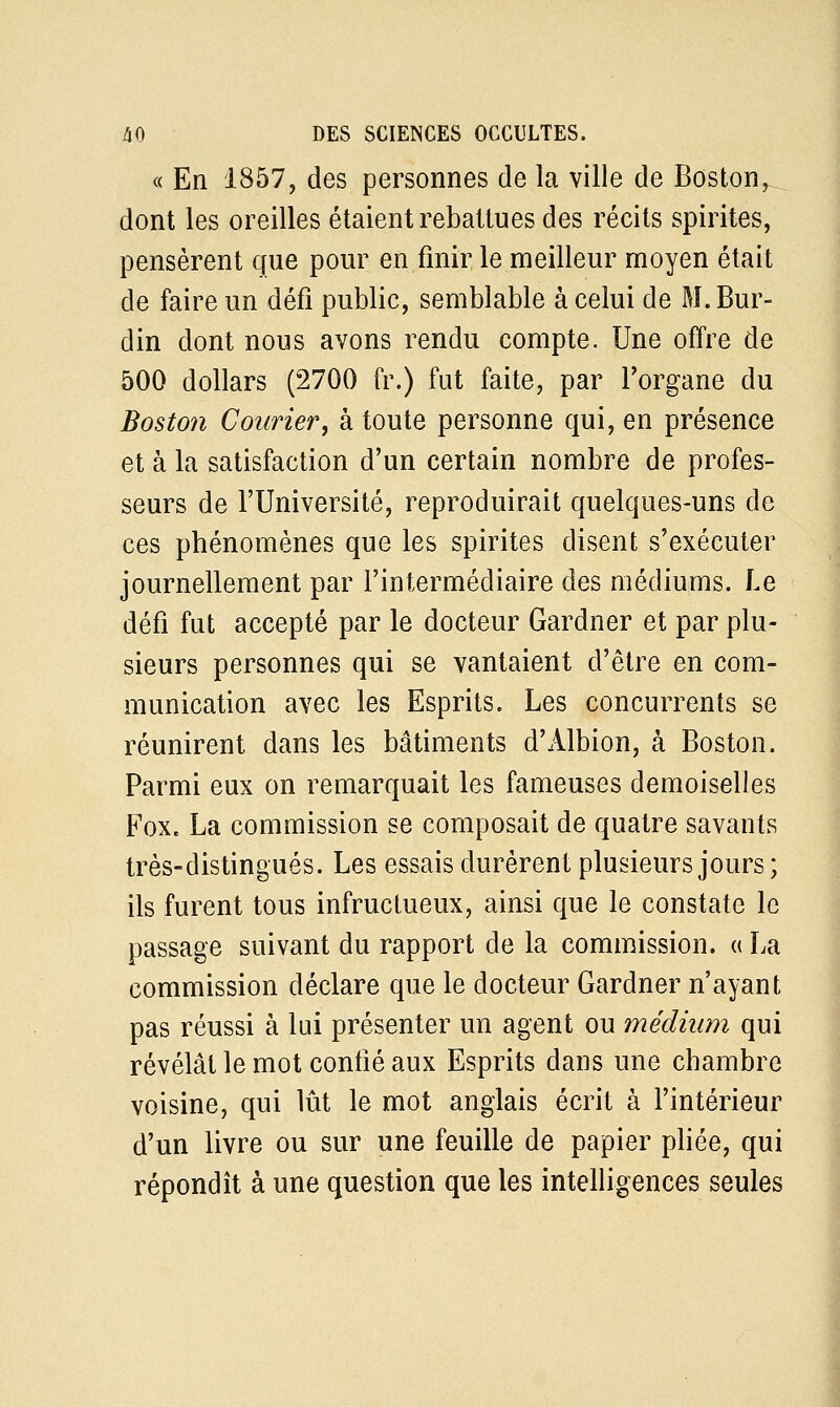 « En 1857, des personnes de la ville de Boston, dont les oreilles étaient rebattues des récits spirites, pensèrent que pour en finir le meilleur moyen était de faire un défi public, semblable à celui de M. Bur- din dont nous avons rendu compte. Une offre de 500 dollars (2700 fr.) fut faite, par l'organe du Boston Courier, à toute personne qui, en présence et à la satisfaction d'un certain nombre de profes- seurs de l'Université, reproduirait quelques-uns de ces phénomènes que les spirites disent s'exécuter journellement par l'intermédiaire des médiums. Le défi fut accepté par le docteur Gardner et par plu- sieurs personnes qui se vantaient d'être en com- munication avec les Esprits. Les concurrents se réunirent dans les bâtiments d'Albion, à Boston. Parmi eux on remarquait les fameuses demoiselles Fox. La commission se composait de quatre savants très-distingués. Les essais durèrent plusieurs jours ; ils furent tous infructueux, ainsi que le constate le passage suivant du rapport de la commission. « La commission déclare que le docteur Gardner n'ayant pas réussi à lui présenter un agent ou médium qui révélât le mot confié aux Esprits dans une chambre voisine, qui lût le mot anglais écrit à l'intérieur d'un livre ou sur une feuille de papier pliée, qui répondît à une question que les intelligences seules