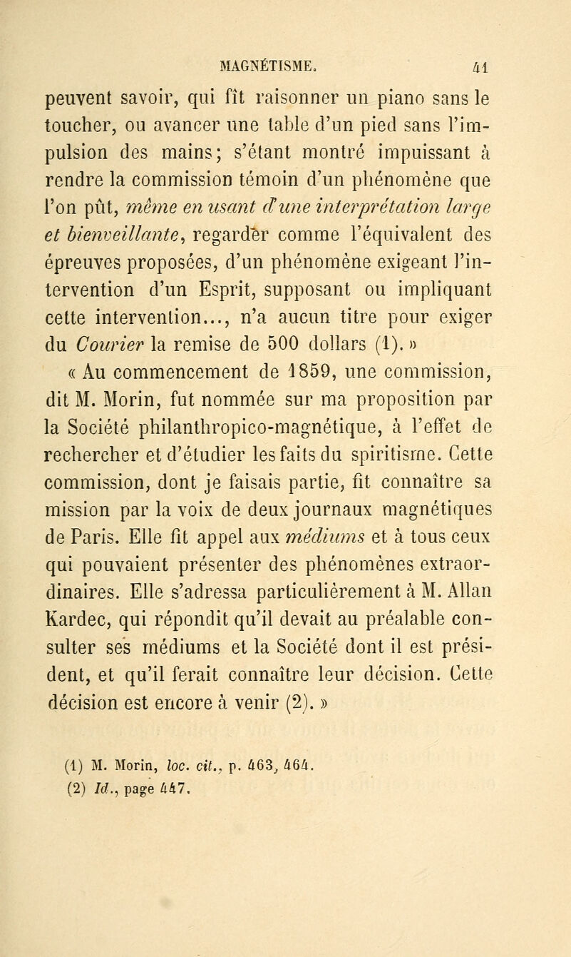 peuvent savoir, qui fît raisonner un piano sans le toucher, ou avancer une table d'un pied sans l'im- pulsion des mains; s'étant montré impuissant à rendre la commission témoin d'un phénomène que l'on pût, même en usant dune interprétation large et bienveillante, regarder comme l'équivalent des épreuves proposées, d'un phénomène exigeant l'in- tervention d'un Esprit, supposant ou impliquant cette intervention..., n'a aucun titre pour exiger du Courier la remise de 500 dollars (1). » « Au commencement de 1859, une commission, dit M. Morin, fut nommée sur ma proposition par la Société philanthropico-magnétique, à l'effet de rechercher et d'étudier les faits du spiritisme. Cette commission, dont je faisais partie, fit connaître sa mission par la voix de deux journaux magnétiques de Paris. Elle fit appel aux médiums et à tous ceux qui pouvaient présenter des phénomènes extraor- dinaires. Elle s'adressa particulièrement à M. Allan Kardec, qui répondit qu'il devait au préalable con- sulter ses médiums et la Société dont il est prési- dent, et qu'il ferait connaître leur décision. Cette décision est encore à venir (2). » (1) M. Morin, loc. cit., p. 463, 464. (2) Itf., page 447.