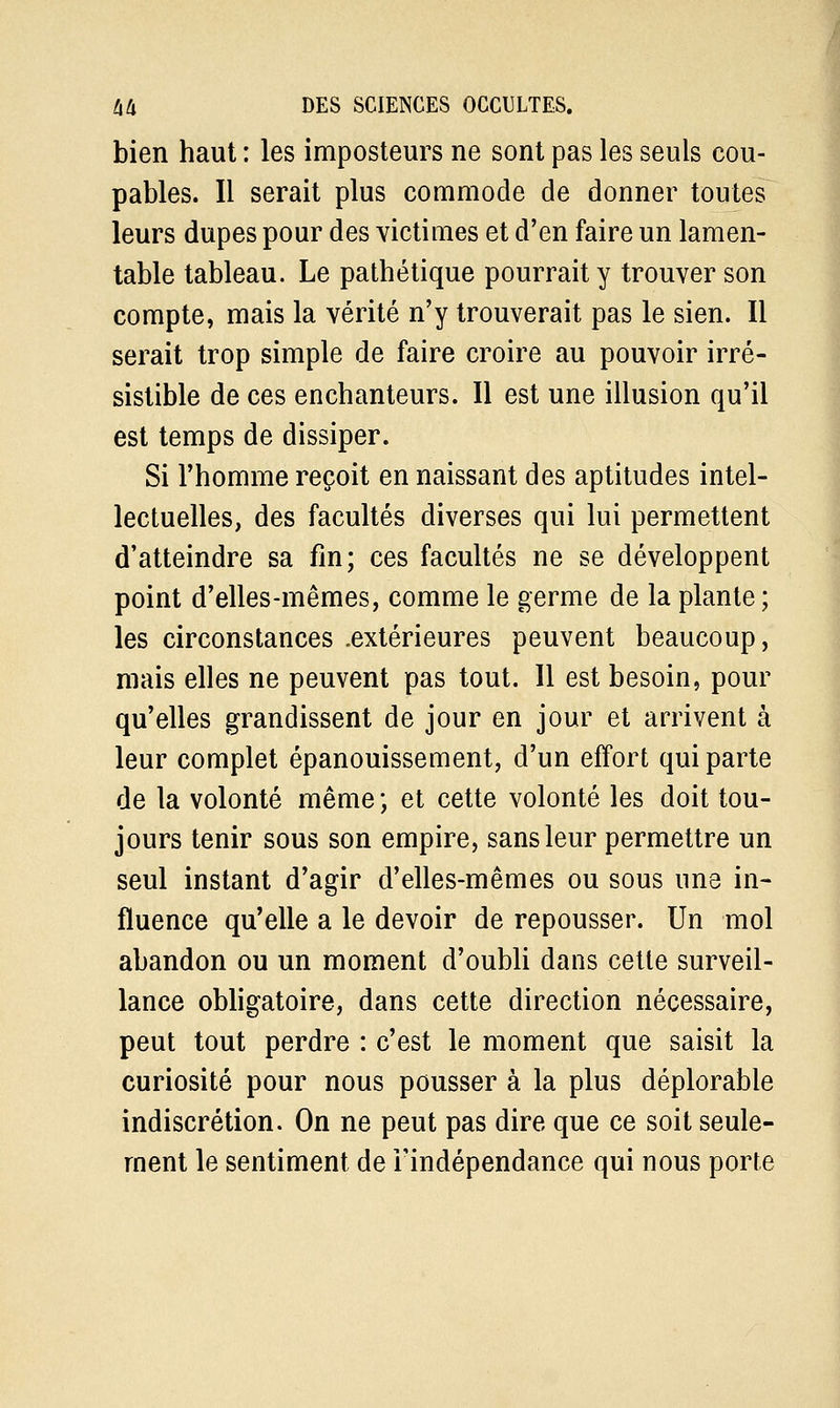 bien haut : les imposteurs ne sont pas les seuls cou- pables. Il serait plus commode de donner toutes leurs dupes pour des victimes et d'en faire un lamen- table tableau. Le pathétique pourrait y trouver son compte, mais la vérité n'y trouverait pas le sien. Il serait trop simple de faire croire au pouvoir irré- sistible de ces enchanteurs. Il est une illusion qu'il est temps de dissiper. Si l'homme reçoit en naissant des aptitudes intel- lectuelles, des facultés diverses qui lui permettent d'atteindre sa fin; ces facultés ne se développent point d'elles-mêmes, comme le germe de la plante; les circonstances .extérieures peuvent beaucoup, mais elles ne peuvent pas tout. Il est besoin, pour qu'elles grandissent de jour en jour et arrivent à leur complet épanouissement, d'un effort qui parte de la volonté même ; et cette volonté les doit tou- jours tenir sous son empire, sans leur permettre un seul instant d'agir d'elles-mêmes ou sous une in- fluence qu'elle a le devoir de repousser. Un mol abandon ou un moment d'oubli dans cette surveil- lance obligatoire, dans cette direction nécessaire, peut tout perdre : c'est le moment que saisit la curiosité pour nous pousser à la plus déplorable indiscrétion. On ne peut pas dire que ce soit seule- ment le sentiment de l'indépendance qui nous porte