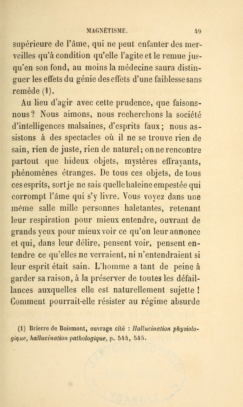 supérieure de l'âme, qui ne peut enfanter des mer- veilles qu'à condition qu'elle l'agite et le remue jus- qu'en son fond, au moins la médecine saura distin- guer les effets du génie des effets d'une faiblesse sans remède (1). Au lieu d'agir avec cette prudence, que faisons- nous? Nous aimons, nous recherchons la société d'intelligences malsaines, d'esprits faux; nous as- sistons à des spectacles où il ne se trouve rien de sain, rien de juste, rien de naturel; on ne rencontre partout que hideux objets, mystères effrayants, phénomènes étranges. De tous ces objets, de tous ces esprits, sort je ne sais quelle haleine empestée qui corrompt l'âme qui s'y livre. Vous voyez dans une même salle mille personnes haletantes, retenant leur respiration pour mieux entendre, ouvrant de grands yeux pour mieux voir ce qu'on leur annonce et qui, dans leur délire, pensent voir, pensent en- tendre ce qu'elles ne verraient, ni n'entendraient si leur esprit était sain. L'homme a tant de peine à garder sa raison, à la préserver de toutes les défail- lances auxquelles elle est naturellement sujette ! Comment pourrait-elle résister au régime absurde (1) Brierre de Boismont, ouvrage cité : Hallucination physiolo- gique, hallucination pathologique, p. 544, 545.