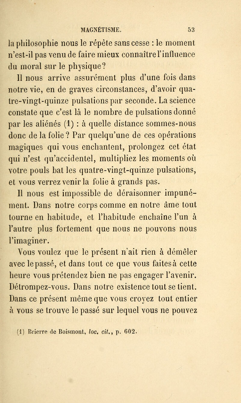 la philosophie nous le répète sans cesse : le moment n'est-il pas venu de faire mieux connaître l'influence du moral sur le physique? 11 nous arrive assurément plus d'une fois dans notre vie, en de graves circonstances, d'avoir qua- tre-vingt-quinze pulsations par seconde. La science constate que c'est là le nombre de pulsations donné par les aliénés (1) : à quelle distance sommes-nous donc de la folie? Par quelqu'une de ces opérations magiques qui vous enchantent, prolongez cet état qui n'est qu'accidentel, multipliez les moments où votre pouls bat les quatre-vingt-quinze pulsations, et vous verrez venir la folie à grands pas. Il nous est impossible de déraisonner impuné- ment. Dans notre corps comme en notre âme tout tourne en habitude, et l'habitude enchaîne l'un à l'autre plus fortement que nous ne pouvons nous l'imaginer. Vous voulez que le présent n'ait rien à démêler avec le passé, et dans tout ce que vous faites à cette heure vous prétendez bien ne pas engager l'avenir. Détrompez-vous. Dans notre existence tout se tient. Dans ce présent même que vous croyez tout entier à vous se trouve le passé sur lequel vous ne pouvez (1) Brierre de Boismont, loc. cit., p. 602.