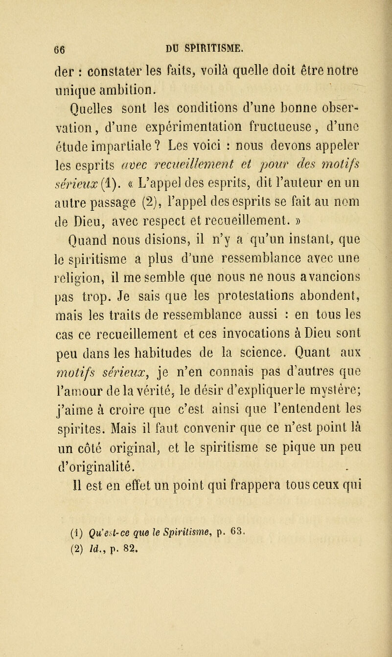 der : constater les faits, voilà quelle doit être notre unique ambition. Quelles sont les conditions d'une bonne obser- vation , d'une expérimentation fructueuse, d'une étude impartiale? Les voici : nous devons appeler les esprits avec recueillement et pour des motifs sérieux (1). « L'appel des esprits, dit l'auteur en un autre passage (2), l'appel des esprits se fait au nom de Dieu, avec respect et recueillement. » Quand nous disions, il n'y a qu'un instant, que le spiritisme a plus d'une ressemblance avec une religion, il me semble que nous ne nous avancions pas trop. Je sais que les protestations abondent, mais les traits de ressemblance aussi : en tous les cas ce recueillement et ces invocations à Dieu sont peu dans les habitudes de la science. Quant aux motifs sérieux, je n'en connais pas d'autres que l'amour delà vérité, le désir d'expliquer le mystère; j'aime à croire que c'est ainsi que l'entendent les spirites. Mais il faut convenir que ce n'est point là un côté original, et le spiritisme se pique un peu d'originalité. Il est en effet un point qui frappera tous ceux qui (1) Qu'est-ce que le Spiritisme, p. 63. (2) ld„ p. 82.