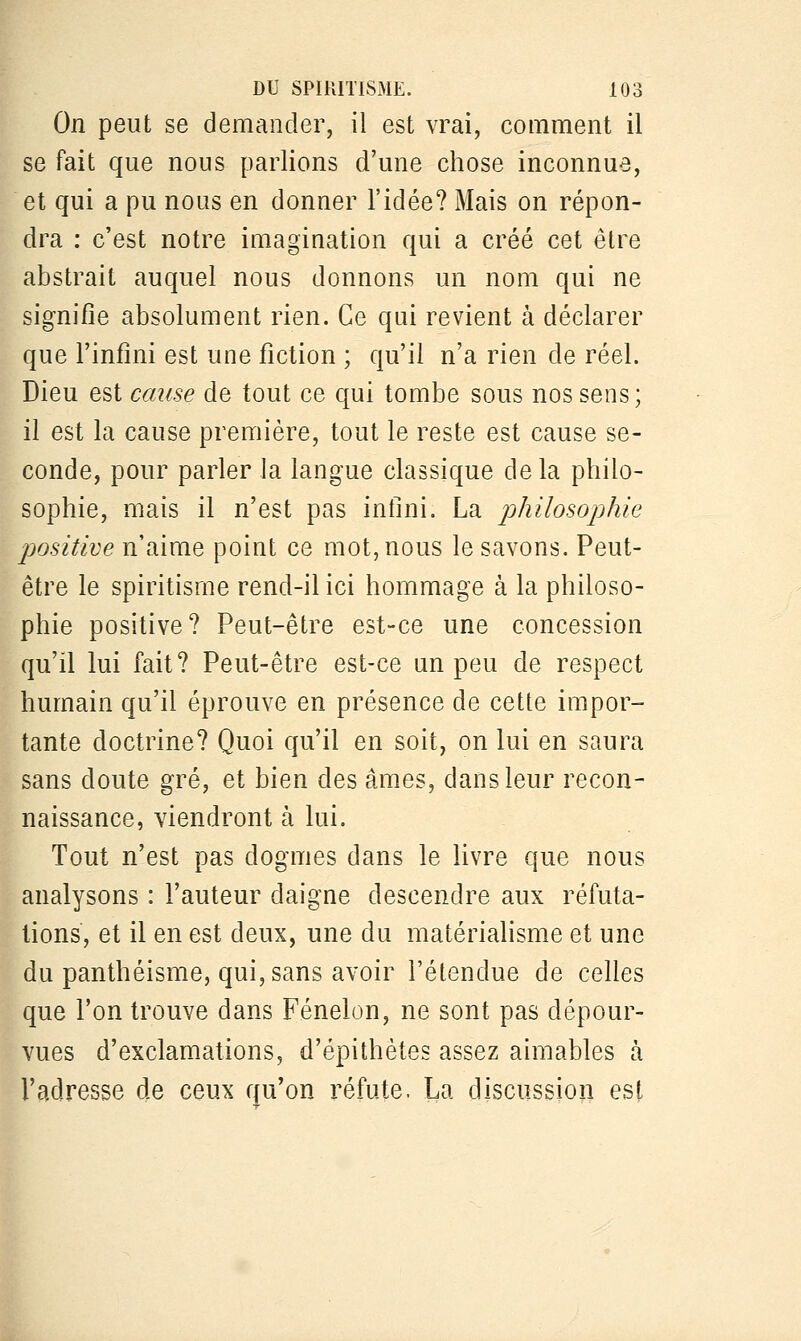 On peut se demander, il est vrai, comment il se fait que nous parlions d'une chose inconnue, et qui a pu nous en donner l'idée? Mais on répon- dra : c'est notre imagination qui a créé cet être abstrait auquel nous donnons un nom qui ne signifie absolument rien. Ce qui revient à déclarer que l'infini est une fiction ; qu'il n'a rien de réel. Dieu est cause de tout ce qui tombe sous nos sens; il est la cause première, tout le reste est cause se- conde, pour parler la langue classique de la philo- sophie, mais il n'est pas infini. La philosophie positive n'aime point ce mot, nous le savons. Peut- être le spiritisme rend-il ici hommage à la philoso- phie positive? Peut-être est-ce une concession qu'il lui fait? Peut-être est-ce un peu de respect humain qu'il éprouve en présence de cette impor- tante doctrine? Quoi qu'il en soit, on lui en saura sans doute gré, et bien des âmes, dans leur recon- naissance, viendront à lui. Tout n'est pas dogmes dans le livre que nous analysons : l'auteur daigne descendre aux réfuta- tions, et il en est deux, une du matérialisme et une du panthéisme, qui, sans avoir l'étendue de celles que l'on trouve dans Fénelon, ne sont pas dépour- vues d'exclamations, d'épithètes assez aimables à l'adresse de ceux qu'on réfute. La discussion est