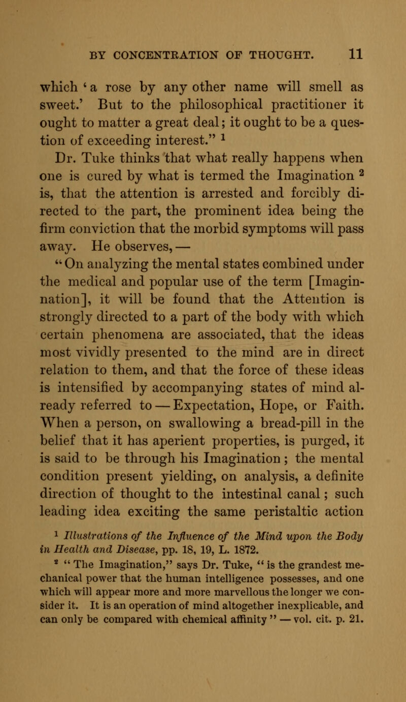 which * a rose by any other name will smell as sweet.' But to the philosophical practitioner it ought to matter a great deal; it ought to be a ques- tion of exceeding interest. 1 Dr. Tuke thinks that what really happens when one is cured by what is termed the Imagination 2 is, that the attention is arrested and forcibly di- rected to the part, the prominent idea being the firm conviction that the morbid symptoms will pass away. He observes, — u On analyzing the mental states combined under the medical and popular use of the term [Imagi- nation], it will be found that the Attention is strongly directed to a part of the body with which certain phenomena are associated, that the ideas most vividly presented to the mind are in direct relation to them, and that the force of these ideas is intensified by accompanying states of mind al- ready referred to — Expectation, Hope, or Faith. When a person, on swallowing a bread-pill in the belief that it has aperient properties, is purged, it is said to be through his Imagination; the mental condition present yielding, on analysis, a definite direction of thought to the intestinal canal; such leading idea exciting the same peristaltic action 1 Illustrations of the Influence of the Mind upon the Body in Health and Disease, pp. 18, 19, L. 1872. 1  The Imagination, says Dr. Tuke,  is the grandest me- chanical power that the human intelligence possesses, and one which will appear more and more marvellous the longer we con- sider it. It is an operation of mind altogether inexplicable, and can only be compared with chemical affinity  — vol. cit. p. 21.