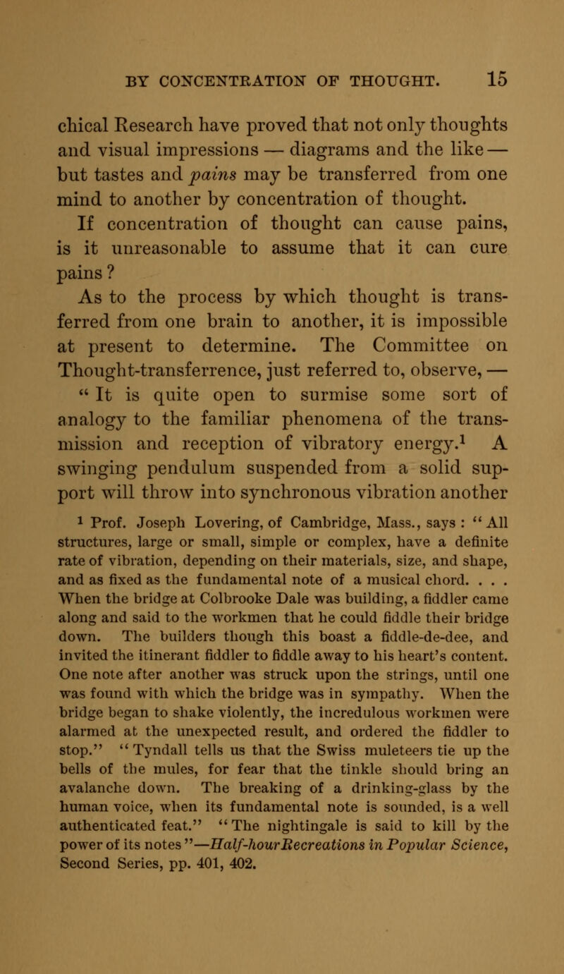 chical Research have proved that not only thoughts and visual impressions — diagrams and the like — but tastes and pains may be transferred from one mind to another by concentration of thought. If concentration of thought can cause pains, is it unreasonable to assume that it can cure pains ? As to the process by which thought is trans- ferred from one brain to another, it is impossible at present to determine. The Committee on Thought-transferrence, just referred to, observe, —  It is quite open to surmise some sort of analogy to the familiar phenomena of the trans- mission and reception of vibratory energy.1 A swinging pendulum suspended from a solid sup- port will throw into synchronous vibration another 1 Prof. Joseph Lovering, of Cambridge, Mass., says : All structures, large or small, simple or complex, have a definite rate of vibration, depending on their materials, size, and shape, and as fixed as the fundamental note of a musical chord. . . . When the bridge at Colbrooke Dale was building, a fiddler came along and said to the workmen that he could fiddle their bridge down. The builders though this boast a fiddle-de-dee, and invited the itinerant fiddler to fiddle away to his heart's content. One note after another was struck upon the strings, until one was found with which the bridge was in sympathy. When the bridge began to shake violently, the incredulous workmen were alarmed at the unexpected result, and ordered the fiddler to stop.  Tyndall tells us that the Swiss muleteers tie up the bells of the mules, for fear that the tinkle should bring an avalanche down. The breaking of a drinking-glass by the human voice, when its fundamental note is sounded, is a well authenticated feat. The nightingale is said to kill by the power of its notes —Half-hour Eecreations in Popular Science, Second Series, pp. 401, 402.