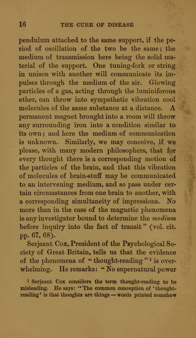 pendulum attached to the same support, if the pe- riod of oscillation of the two be the same; the medium of transmission here being the solid ma- terial of the support. One tuning-fork or string in unison with another will communicate its im- pulses through the medium of the air. Glowing particles of a gas, acting through the luminiferous ether, can throw into sympathetic vibration cool molecules of the same substance at a distance. A permanent magnet brought into a room will throw any surrounding iron into a condition similar to its own; and here the medium of communication is unknown. Similarly, we may conceive, if we please, with many modern philosophers, that for every thought there is a corresponding motion of the particles of the brain, and that this vibration of molecules of brain-stuff may be communicated to an intervening medium, and so pass under cer- tain circumstances from one brain to another, with a corresponding simultaneity of impressions. No more than in the case of the magnetic phenomena is any investigator bound to determine the medium before inquiry into the fact of transit (vol. cit. pp. 6T, 68). Serjeant Cox, President of the Psychological So- ciety of Great Britain, tells us that the evidence of the phenomena of  thought-reading  2 is over- whelming. He remarks:  No supernatural power 1 Serjeant Cox considers the term thought-reading to be misleading. He says: The common conception of 'thought- reading ' is that thoughts are things — words printed somehow