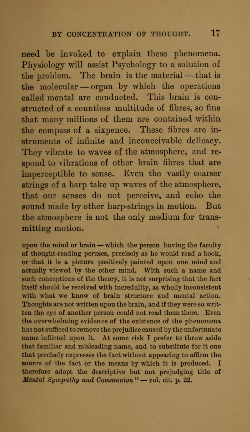 need be invoked to explain these phenomena. Physiology will assist Psychology to a solution of the problem. The brain is the material — that is the molecular — organ by which the operations called mental are conducted. This brain is con- structed of a countless multitude of fibres, so fine that many millions of them are contained within the compass of a sixpence. These fibres are in- struments of infinite and inconceivable delicacy. They vibrate to waves of the atmosphere, and re- spond to vibrations of other brain fibres that are imperceptible to sense. Even the vastly coarser strings of a harp take up waves of the atmosphere, that our senses do not perceive, and echo the sound made by other harp-strings in motion. But the atmosphere is not the only medium for trans- mitting motion. upon the mind or brain — which the person having the faculty of thought-reading peruses, precisely as he would read a book, or that it is a picture positively painted upon one mind and actually viewed by the other mind. With such a name and such conceptions of the theory, it is not surprising that the fact itself should be received with incredulity, as wholly inconsistent with what we know of brain structure and mental action. Thoughts are not written upon the brain, and if they were so writ- ten the eye of another person could not read them there. Even the overwhelming evidence of the existence of the phenomena has not sufficed to remove the prejudice caused by the unfortunate name inflicted upon it. At some risk I prefer to throw aside that familiar and misleading name, and to substitute for it one that precisely expresses the fact without appearing to affirm the source of the fact or the means by which it is produced. I therefore adopt the descriptive but not prejudging title of Mental Sympathy and Communion — vol. cit. p. 22.