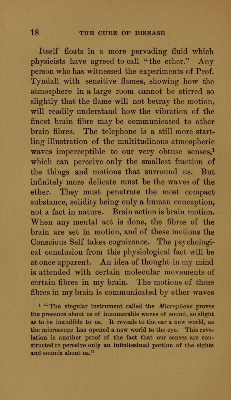 Itself floats in a more pervading fluid which physicists have agreed to call  the ether. Any person who has witnessed the experiments of Prof. Tyndall with sensitive flames, showing how the atmosphere in a large room cannot be stirred so slightly that the flame will not betray the motion, will readily understand how the vibration of the finest brain fibre may be communicated to other brain fibres. The telephone is a still more start- ling illustration of the multitudinous atmospheric waves imperceptible to our very obtuse senses,1 which can perceive only the smallest fraction of the things and motions that surround us. But infinitely more delicate must be the waves of the ether. They must penetrate the most compact substance, solidity being only a human conception, not a fact in nature. Brain action is brain motion. When any mental act is done, the fibres of the brain are set in motion, and of these motions the Conscious Self takes cognizance. The psychologi- cal conclusion from this physiological fact will be at once apparent. An idea of thought in my mind is attended with certain molecular movements of certain fibres in my brain. The motions of these fibres in my brain is communicated by ether waves 1 The singular instrument called the Microphone proves the presence about us of innumerable waves of sound, so slight as to be inaudible to us. It reveals to the ear a new world, as the microscope has opened a new world to the eye. This reve- lation is another proof of the fact that our senses are con- structed to perceive only an infinitesimal portion of the sights and sounds about us.