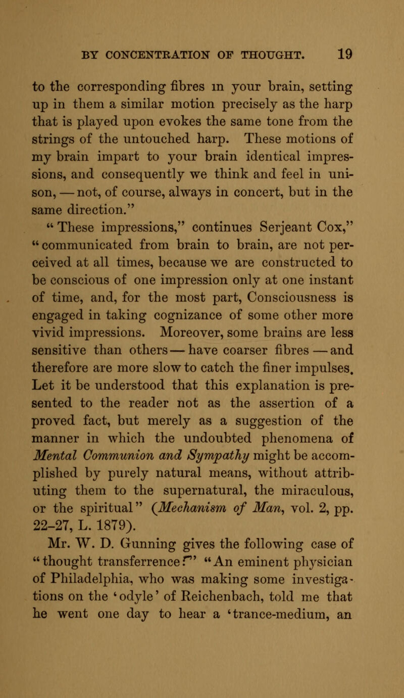 to the corresponding fibres m your brain, setting up in them a similar motion precisely as the harp that is played upon evokes the same tone from the strings of the untouched harp. These motions of my brain impart to your brain identical impres- sions, and consequently we think and feel in uni- son, — not, of course, always in concert, but in the same direction.  These impressions, continues Serjeant Cox,  communicated from brain to brain, are not per- ceived at all times, because we are constructed to be conscious of one impression only at one instant of time, and, for the most part, Consciousness is engaged in taking cognizance of some other more vivid impressions. Moreover, some brains are less sensitive than others—have coarser fibres—and therefore are more slow to catch the finer impulses. Let it be understood that this explanation is pre- sented to the reader not as the assertion of a proved fact, but merely as a suggestion of the manner in which the undoubted phenomena of Mental Communion and Sympathy might be accom- plished by purely natural means, without attrib- uting them to the supernatural, the miraculous, or the spiritual (Mechanism of Man, vol. 2, pp. 22-27, L. 1879). Mr. W. D. Gunning gives the following case of thought transferrencef An eminent physician of Philadelphia, who was making some investiga- tions on the ' odyle' of Reichenbach, told me that he went one day to hear a 'trance-medium, an