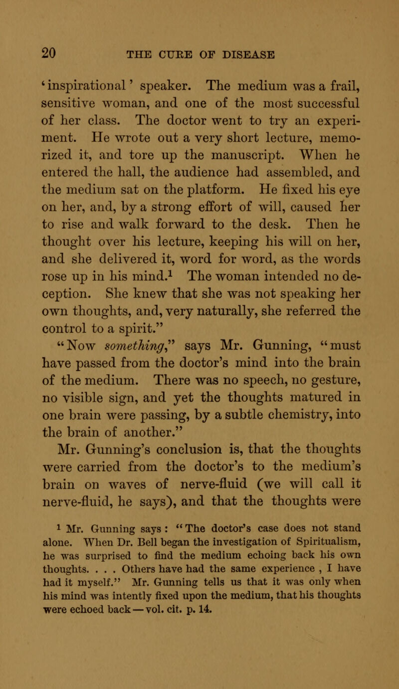 'inspirational' speaker. The medium was a frail, sensitive woman, and one of the most successful of her class. The doctor went to try an experi- ment. He wrote out a very short lecture, memo- rized it, and tore up the manuscript. When he entered the hall, the audience had assembled, and the medium sat on the platform. He fixed his eye on her, and, by a strong effort of will, caused her to rise and walk forward to the desk. Then he thought over his lecture, keeping his will on her, and she delivered it, word for word, as the words rose up in his mind.1 The woman intended no de- ception. She knew that she was not speaking her own thoughts, and, very naturally, she referred the control to a spirit. Now something says Mr. Gunning, must have passed from the doctor's mind into the brain of the medium. There was no speech, no gesture, no visible sign, and yet the thoughts matured in one brain were passing, by a subtle chemistry, into the brain of another. Mr. Gunning's conclusion is, that the thoughts were carried from the doctor's to the medium's brain on waves of nerve-fluid (we will call it nerve-fluid, he says), and that the thoughts were 1 Mr. Gunning says :  The doctor's case does not stand alone. When Dr. Bell began the investigation of Spiritualism, he was surprised to find the medium echoing back his own thoughts. . . . Others have had the same experience , I have had it myself. Mr. Gunning tells us that it was only when his mind was intently fixed upon the medium, that his thoughts were echoed back —vol. cit. p. 14.