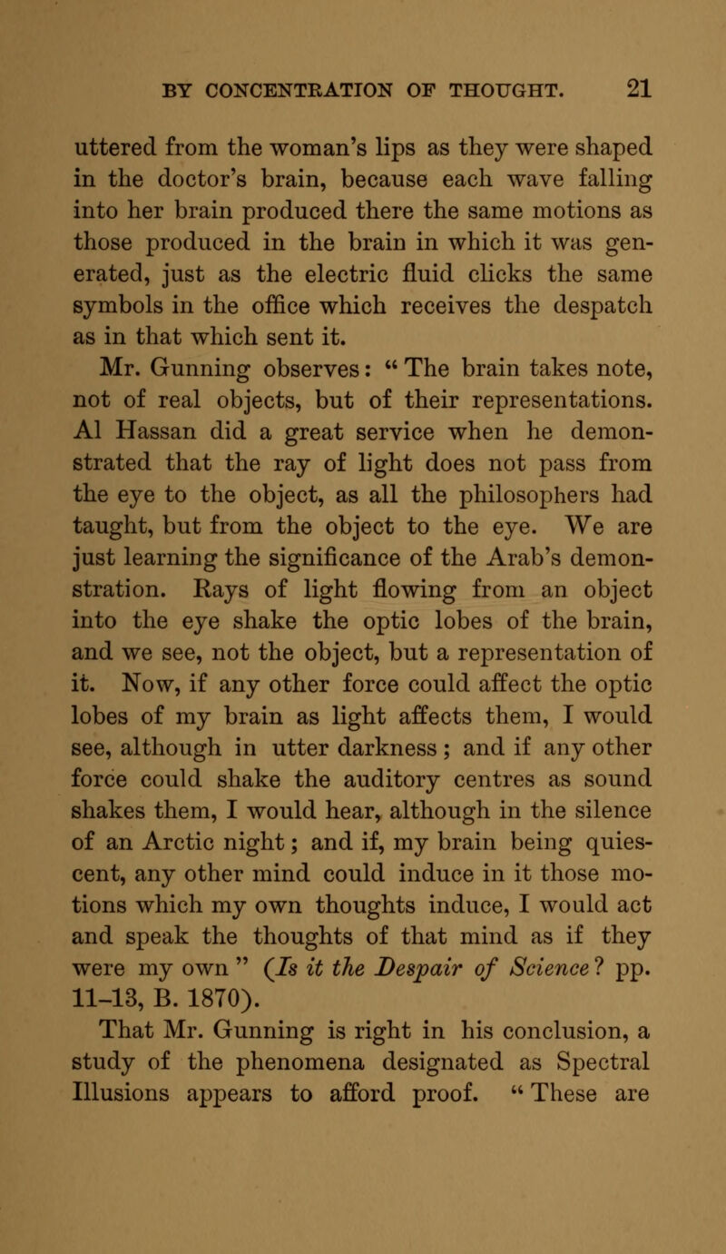 uttered from the woman's lips as they were shaped in the doctor's brain, because each wave falling into her brain produced there the same motions as those produced in the brain in which it was gen- erated, just as the electric fluid clicks the same symbols in the office which receives the despatch as in that which sent it. Mr. Gunning observes:  The brain takes note, not of real objects, but of their representations. Al Hassan did a great service when he demon- strated that the ray of light does not pass from the eye to the object, as all the philosophers had taught, but from the object to the eye. We are just learning the significance of the Arab's demon- stration. Rays of light flowing from an object into the eye shake the optic lobes of the brain, and we see, not the object, but a representation of it. Now, if any other force could affect the optic lobes of my brain as light affects them, I would see, although in utter darkness ; and if any other force could shake the auditory centres as sound shakes them, I would hear, although in the silence of an Arctic night; and if, my brain being quies- cent, any other mind could induce in it those mo- tions which my own thoughts induce, I would act and speak the thoughts of that mind as if they were my own  (Ts it the Despair of Science ? pp. 11-13, B. 1870). That Mr. Gunning is right in his conclusion, a study of the phenomena designated as Spectral Illusions appears to afford proof.  These are