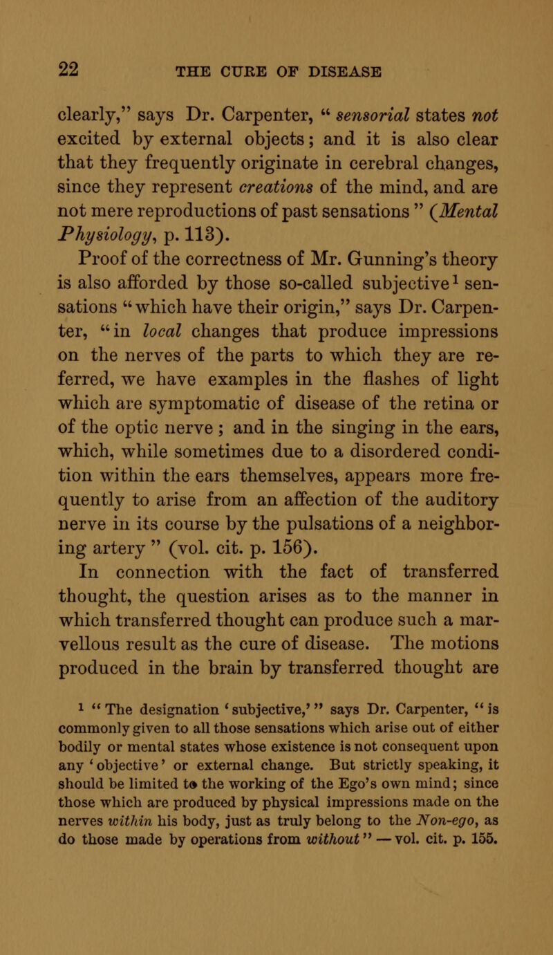 clearly, says Dr. Carpenter,  sensorial states not excited by external objects; and it is also clear that they frequently originate in cerebral changes, since they represent creations of the mind, and are not mere reproductions of past sensations  (Mental Physiology, p. 113). Proof of the correctness of Mr. Gunning's theory is also afforded by those so-called subjective1 sen- sations which have their origin, says Dr. Carpen- ter, in local changes that produce impressions on the nerves of the parts to which they are re- ferred, we have examples in the flashes of light which are symptomatic of disease of the retina or of the optic nerve ; and in the singing in the ears, which, while sometimes due to a disordered condi- tion within the ears themselves, appears more fre- quently to arise from an affection of the auditory nerve in its course by the pulsations of a neighbor- ing artery  (vol. cit. p. 156). In connection with the fact of transferred thought, the question arises as to the manner in which transferred thought can produce such a mar- vellous result as the cure of disease. The motions produced in the brain by transferred thought are 1 The designation * subjective,' says Dr. Carpenter, is commonly given to all those sensations which arise out of either bodily or mental states whose existence is not consequent upon any ' objective' or external change. But strictly speaking, it should be limited to the working of the Ego's own mind; since those which are produced by physical impressions made on the nerves within his body, just as truly belong to the Non-ego, as do those made by operations from without — vol. cit. p. 155.