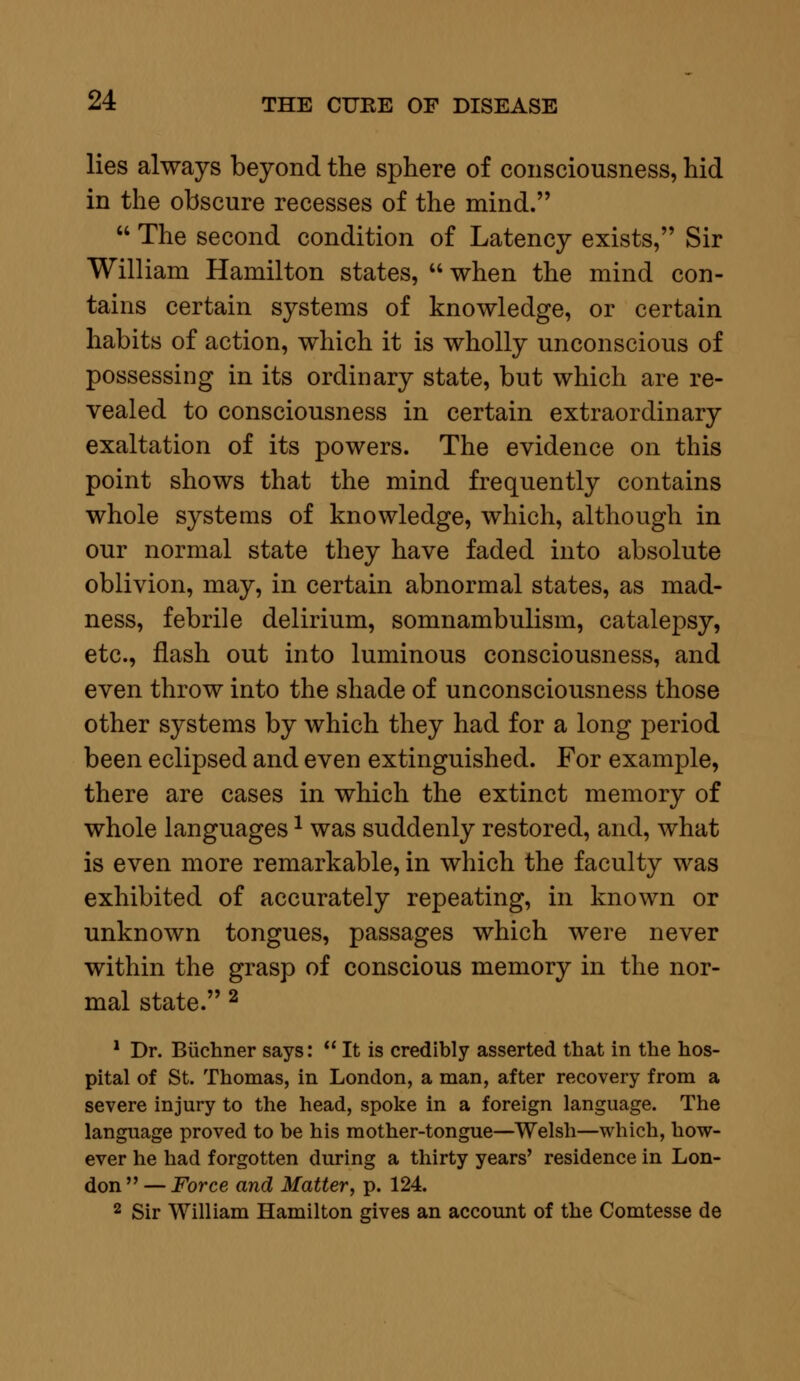 lies always beyond the sphere of consciousness, hid in the obscure recesses of the mind.  The second condition of Latency exists, Sir William Hamilton states,  when the mind con- tains certain systems of knowledge, or certain habits of action, which it is wholly unconscious of possessing in its ordinary state, but which are re- vealed to consciousness in certain extraordinary exaltation of its powers. The evidence on this point shows that the mind frequently contains whole systems of knowledge, which, although in our normal state they have faded into absolute oblivion, may, in certain abnormal states, as mad- ness, febrile delirium, somnambulism, catalepsy, etc., flash out into luminous consciousness, and even throw into the shade of unconsciousness those other systems by which they had for a long period been eclipsed and even extinguished. For example, there are cases in which the extinct memory of whole languages1 was suddenly restored, and, what is even more remarkable, in which the faculty was exhibited of accurately repeating, in known or unknown tongues, passages which were never within the grasp of conscious memory in the nor- mal state. 2 1 Dr. Buchner says:  It is credibly asserted that in the hos- pital of St. Thomas, in London, a man, after recovery from a severe injury to the head, spoke in a foreign language. The language proved to be his mother-tongue—Welsh—which, how- ever he had forgotten during a thirty years' residence in Lon- don  — Force and Matter, p. 124. 2 Sir William Hamilton gives an account of the Comtesse de