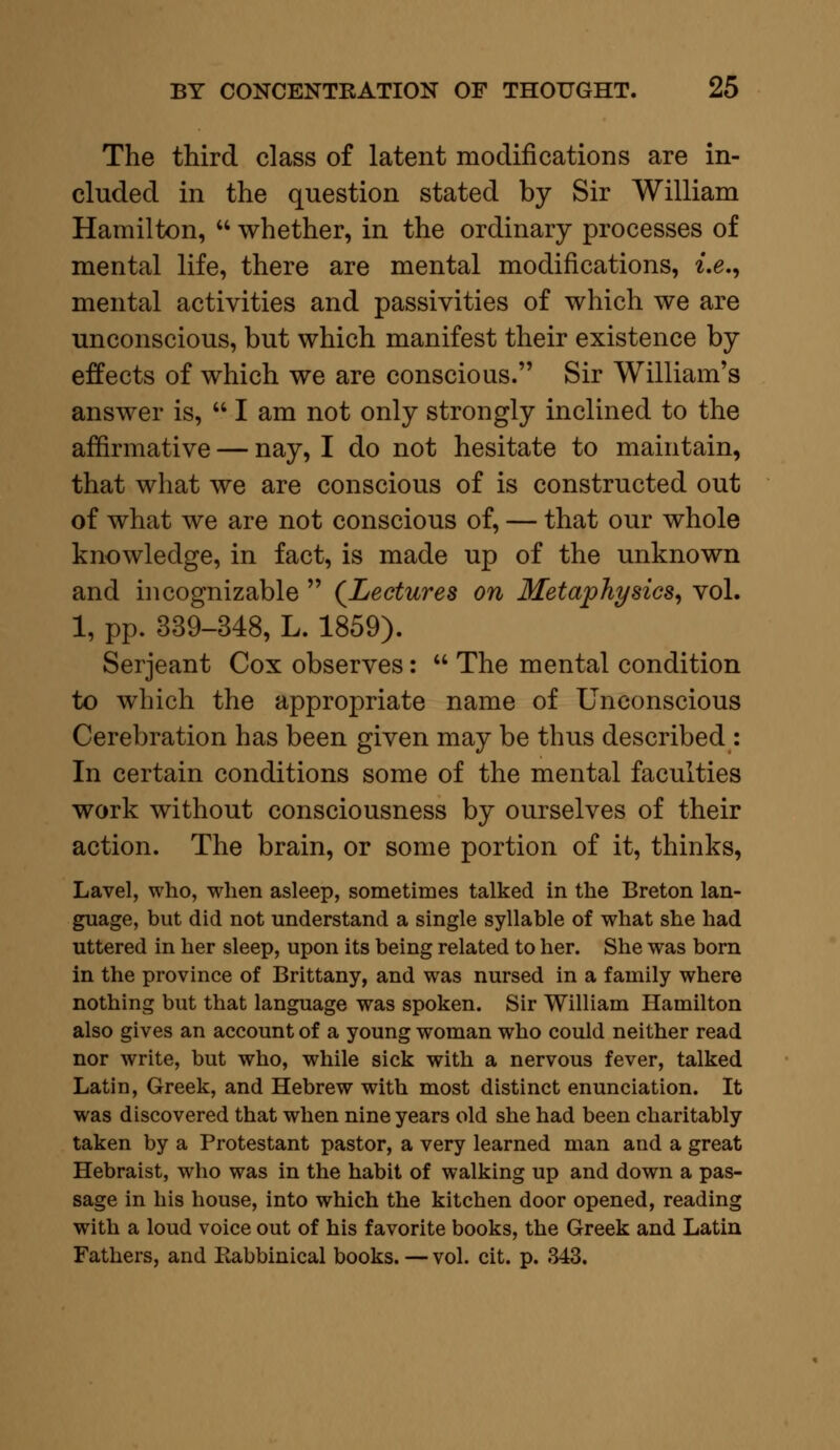 The third class of latent modifications are in- cluded in the question stated by Sir William Hamilton,  whether, in the ordinary processes of mental life, there are mental modifications, i.e., mental activities and passivities of which we are unconscious, but which manifest their existence by effects of which we are conscious. Sir William's answer is,  I am not only strongly inclined to the affirmative — nay, I do not hesitate to maintain, that what we are conscious of is constructed out of what we are not conscious of, — that our whole knowledge, in fact, is made up of the unknown and incognizable  (Lectures on Metaphysics, vol. 1, pp. 339-348, L. 1859). Serjeant Cox observes:  The mental condition to which the appropriate name of Unconscious Cerebration has been given may be thus described : In certain conditions some of the mental faculties work without consciousness by ourselves of their action. The brain, or some portion of it, thinks, Lavel, who, when asleep, sometimes talked in the Breton lan- guage, but did not understand a single syllable of what she had uttered in her sleep, upon its being related to her. She was born in the province of Brittany, and was nursed in a family where nothing but that language was spoken. Sir William Hamilton also gives an account of a young woman who could neither read nor write, but who, while sick with a nervous fever, talked Latin, Greek, and Hebrew with most distinct enunciation. It was discovered that when nine years old she had been charitably taken by a Protestant pastor, a very learned man and a great Hebraist, who was in the habit of walking up and down a pas- sage in his house, into which the kitchen door opened, reading with a loud voice out of his favorite books, the Greek and Latin Fathers, and Eabbinical books. — vol. cit. p. 343.