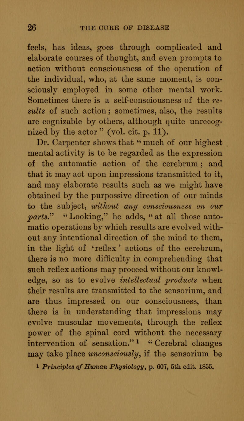 feels, has ideas, goes through complicated and elaborate courses of thought, and even prompts to action without consciousness of the operation of the individual, who, at the same moment, is con- sciously employed in some other mental work. Sometimes there is a self-consciousness of the re- sults of such action; sometimes, also, the results are cognizable by others, although quite unrecog- nized by the actor  (vol. cit. p. 11). Dr. Carpenter shows that  much of our highest mental activity is to be regarded as the expression of the automatic action of the cerebrum; and that it may act upon impressions transmitted to it, and may elaborate results such as we might have obtained by the purpossive direction of our minds to the subject, without any consciousness on our parts.  Looking, he adds,  at all those auto- matic operations by which results are evolved with- out any intentional direction of the mind to them, in the light of 'reflex' actions of the cerebrum, there is no more difficulty in comprehending that such reflex actions may proceed without our knowl- edge, so as to evolve intellectual products when their results are transmitted to the sensorium, and are thus impressed on our consciousness, than there is in understanding that impressions may evolve muscular movements, through the reflex power of the spinal cord without the necessary intervention of sensation. l  Cerebral changes may take place unconsciously, if the sensorium be 1 Principles of Human Physiology, p. 607, 5th edit. 1855.