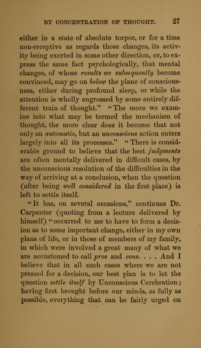 either in a state of absolute torpor, or for a time non-receptive as regards those changes, its activ- ity being exerted in some other direction, or, to ex- press the same fact psychologically, that mental changes, of whose results we subsequently become convinced, may go on below the plane of conscious- ness, either during profound sleep, or while the attention is wholly engrossed by some entirely dif- ferent train of thought.  The more we exam- ine into what may be termed the mechanism of thought, the more clear does it become that not only an automatic, but an unconscious action enters largely into all its processes.  There is consid- erable ground to believe that the best judgments are often mentally delivered in difficult cases, by the unconscious resolution of the difficulties in the way of arriving at a conclusion, when the question (after being well considered in the first place) is left to settle itself.  It has, on several occasions, continues Dr. Carpenter (quoting from a lecture delivered by himself)  occurred to me to have to form a decis- ion as to some important change, either in my own plans of life, or in those of members of my family, in which were involved a great many of what we are accustomed to call pros and cons. . . . And I believe that in all such cases where we are not pressed for a decision, our best plan is to let the question settle itself by Unconscious Cerebration; having first brought before our minds, as fully as possible, everything that can be fairly urged on