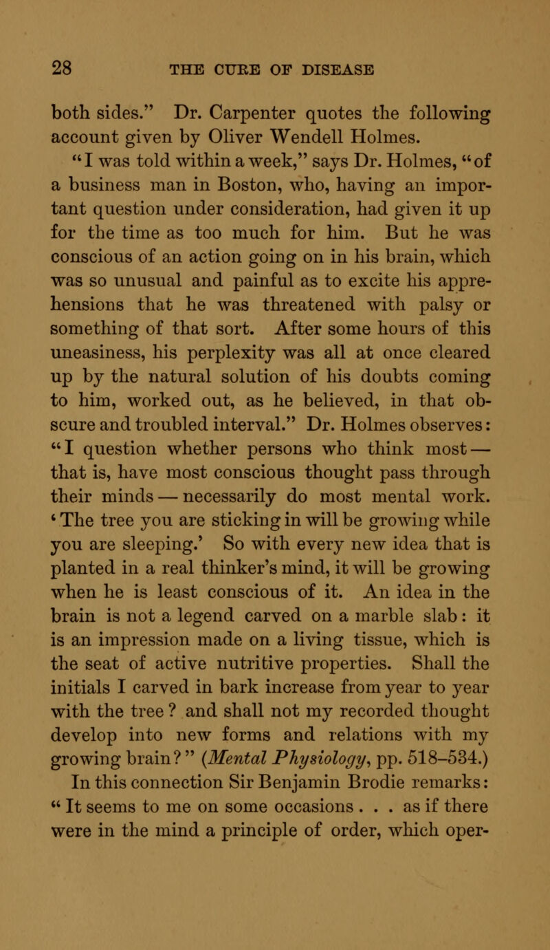 both sides. Dr. Carpenter quotes the following account given by Oliver Wendell Holmes. I was told within a week, says Dr. Holmes, of a business man in Boston, who, having an impor- tant question under consideration, had given it up for the time as too much for him. But he was conscious of an action going on in his brain, which was so unusual and painful as to excite his appre- hensions that he was threatened with palsy or something of that sort. After some hours of this uneasiness, his perplexity was all at once cleared up by the natural solution of his doubts coming to him, worked out, as he believed, in that ob- scure and troubled interval. Dr. Holmes observes: I question whether persons who think most — that is, have most conscious thought pass through their minds — necessarily do most mental work. ' The tree you are sticking in will be growing while you are sleeping.' So with every new idea that is planted in a real thinker's mind, it will be growing when he is least conscious of it. An idea in the brain is not a legend carved on a marble slab: it is an impression made on a living tissue, which is the seat of active nutritive properties. Shall the initials I carved in bark increase from year to year with the tree ? and shall not my recorded thought develop into new forms and relations with my growing brain?  (Mental Physiology, pp. 518-534.) In this connection Sir Benjamin Brodie remarks:  It seems to me on some occasions ... as if there were in the mind a principle of order, winch oper-