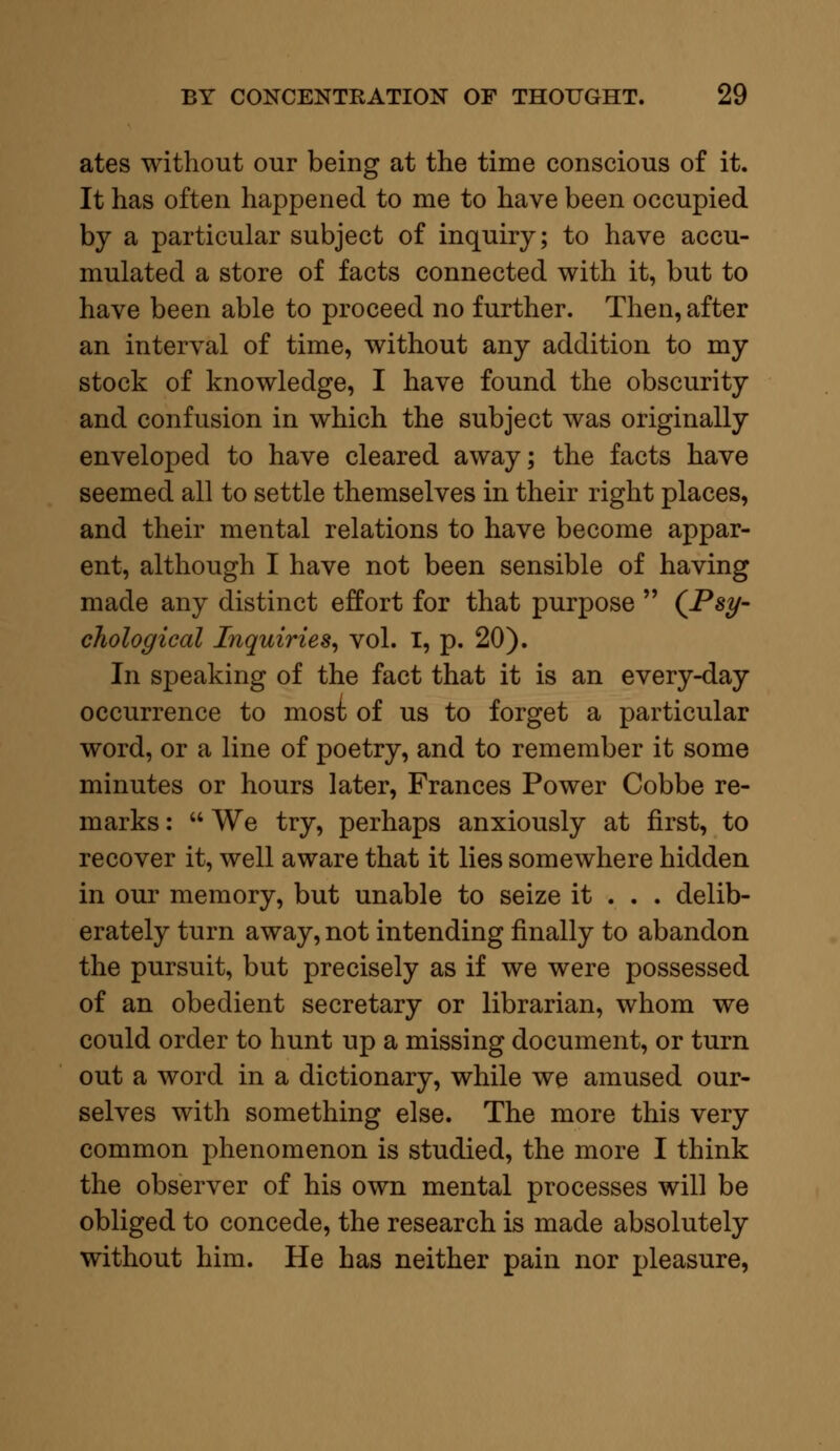 ates without our being at the time conscious of it. It has often happened to me to have been occupied by a particular subject of inquiry; to have accu- mulated a store of facts connected with it, but to have been able to proceed no further. Then, after an interval of time, without any addition to my stock of knowledge, I have found the obscurity and confusion in which the subject was originally enveloped to have cleared away; the facts have seemed all to settle themselves in their right places, and their mental relations to have become appar- ent, although I have not been sensible of having made any distinct effort for that purpose  (Psy- chological Inquiries, vol. I, p. 20). In speaking of the fact that it is an every-day occurrence to most of us to forget a particular word, or a line of poetry, and to remember it some minutes or hours later, Frances Power Cobbe re- marks :  We try, perhaps anxiously at first, to recover it, well aware that it lies somewhere hidden in our memory, but unable to seize it . . . delib- erately turn away, not intending finally to abandon the pursuit, but precisely as if we were possessed of an obedient secretary or librarian, whom we could order to hunt up a missing document, or turn out a word in a dictionary, while we amused our- selves with something else. The more this very common phenomenon is studied, the more I think the observer of his own mental processes will be obliged to concede, the research is made absolutely without him. He has neither pain nor pleasure,