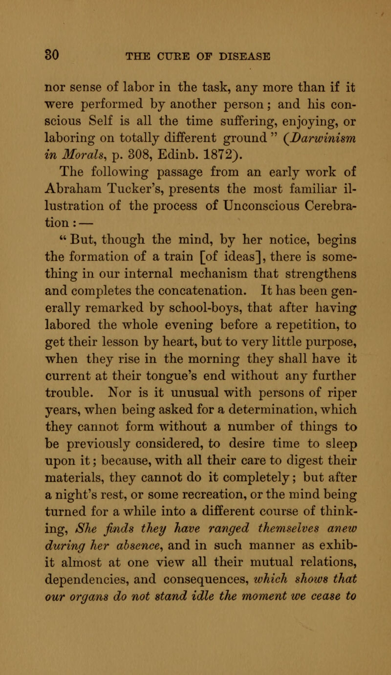 nor sense of labor in the task, any more than if it were performed by another person; and his con- scious Self is all the time suffering, enjoying, or laboring on totally different ground  (Darwinism in Morals, p. 308, Edinb. 1872). The following passage from an early work of Abraham Tucker's, presents the most familiar il- lustration of the process of Unconscious Cerebra- tion : —  But, though the mind, by her notice, begins the formation of a train [of ideas], there is some- thing in our internal mechanism that strengthens and completes the concatenation. It has been gen- erally remarked by school-boys, that after having labored the whole evening before a repetition, to get their lesson by heart, but to very little purpose, when they rise in the morning they shall have it current at their tongue's end without any further trouble. Nor is it unusual with persons of riper years, when being asked for a determination, which the}' cannot form without a number of things to be previously considered, to desire time to sleep upon it; because, with all their care to digest their materials, they cannot do it completely; but after a night's rest, or some recreation, or the mind being turned for a while into a different course of think- ing, She finds they have ranged themselves anew during her absence, and in such manner as exhib- it almost at one view all their mutual relations, dependencies, and consequences, which shows that our organs do not stand idle the moment we cease to