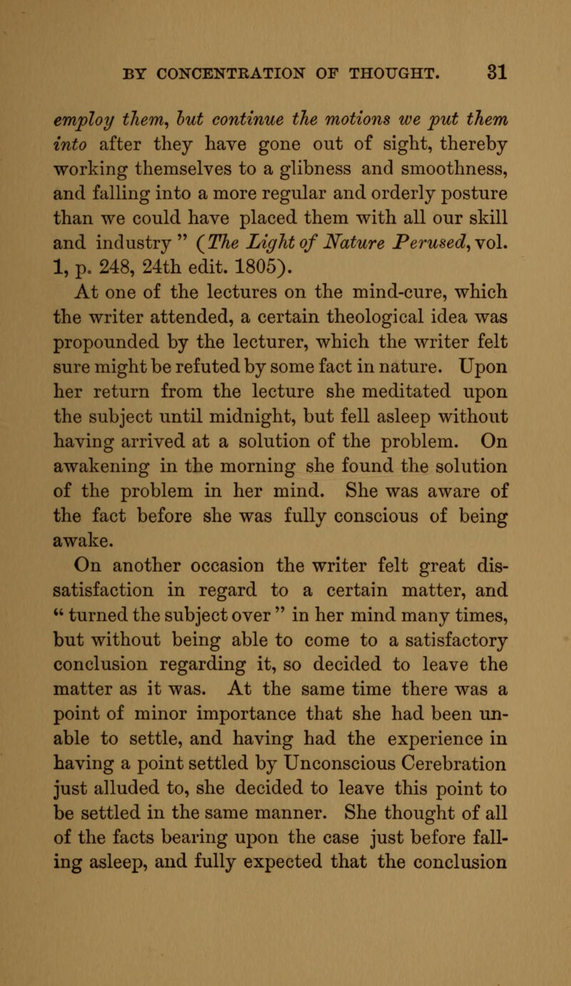 employ them, but continue the motions we put them into after they have gone out of sight, thereby working themselves to a glibness and smoothness, and falling into a more regular and orderly posture than we could have placed them with all our skill and industry (The Light of Nature Perused, vol. 1, p. 248, 24th edit. 1805). At one of the lectures on the mind-cure, which the writer attended, a certain theological idea was propounded by the lecturer, which the writer felt sure might be refuted by some fact in nature. Upon her return from the lecture she meditated upon the subject until midnight, but fell asleep without having arrived at a solution of the problem. On awakening in the morning she found the solution of the problem in her mind. She was aware of the fact before she was fully conscious of being awake. On another occasion the writer felt great dis- satisfaction in regard to a certain matter, and  turned the subject over  in her mind many times, but without being able to come to a satisfactory conclusion regarding it, so decided to leave the matter as it was. At the same time there was a point of minor importance that she had been un- able to settle, and having had the experience in having a point settled by Unconscious Cerebration just alluded to, she decided to leave this point to be settled in the same manner. She thought of all of the facts bearing upon the case just before fall- ing asleep, and fully expected that the conclusion