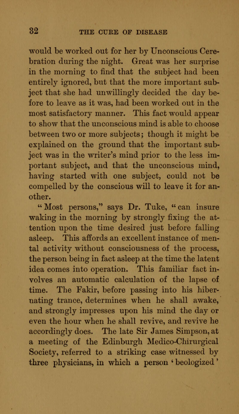 would be worked out for her by Unconscious Cere- bration during the night. Great was her surprise in the morning to find that the subject had been entirely ignored, but that the more important sub- ject that she had unwillingly decided the day be- fore to leave as it was, had been worked out in the most satisfactory manner. This fact would appear to show that the unconscious mind is able to choose between two or more subjects; though it might be explained on the ground that the important sub- ject was in the writer's mind prior to the less im- portant subject, and that the unconscious mind, having started with one subject, could not be compelled by the conscious will to leave it for an- other.  Most persons, says Dr. Tuke,  can insure waking in the morning by strongly fixing the at- tention upon the time desired just before falling asleep. This affords an excellent instance of men- tal activity without consciousness of the process, the person being in fact asleep at the time the latent idea comes into operation. This familiar fact in- volves an automatic calculation of the lapse of time. The Fakir, before passing into his hiber- nating trance, determines when he shall awake, and strongly impresses upon his mind the day or even the hour when he shall revive, and revive he accordingly does. The late Sir James Simpson, at a meeting of the Edinburgh Medico-Chirurgical Society, referred to a striking case witnessed by three physicians, in which a person ' beologized'