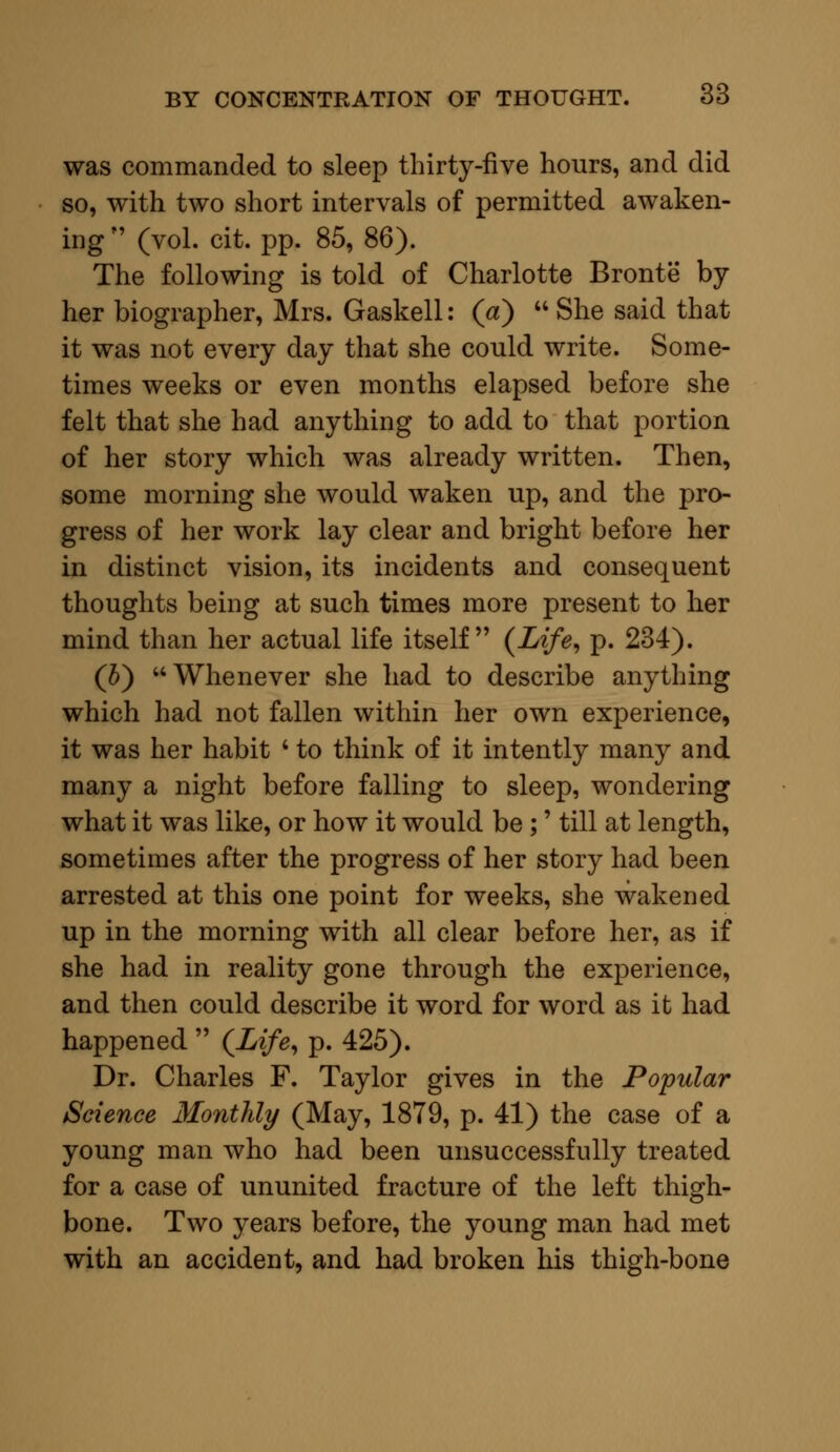 was commanded to sleep thirty-five hours, and did so, with two short intervals of permitted awaken- ing  (vol. cit. pp. 85, 86). The following is told of Charlotte Bronte by her biographer, Mrs. Gaskell: (a)  She said that it was not every day that she could write. Some- times weeks or even months elapsed before she felt that she had anything to add to that portion of her story which was already written. Then, some morning she would waken up, and the pro- gress of her work lay clear and bright before her in distinct vision, its incidents and consequent thoughts being at such times more present to her mind than her actual life itself (Life, p. 234). (5) Whenever she had to describe anything which had not fallen within her own experience, it was her habit ' to think of it intently many and many a night before falling to sleep, wondering what it was like, or how it would be;' till at length, sometimes after the progress of her story had been arrested at this one point for weeks, she wakened up in the morning with all clear before her, as if she had in reality gone through the experience, and then could describe it word for word as it had happened  {Life, p. 425). Dr. Charles F. Taylor gives in the Popular Science Monthly (May, 1879, p. 41) the case of a young man who had been unsuccessfully treated for a case of ununited fracture of the left thigh- bone. Two years before, the young man had met with an accident, and had broken his thigh-bone