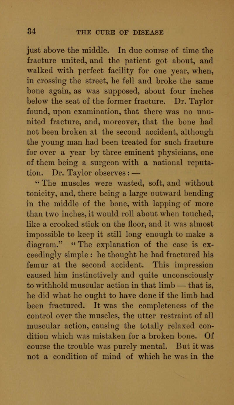 just above the middle. In due course of time the fracture united, and the patient got about, and walked with perfect facility for one year, when, in crossing the street, he fell and broke the same bone again, as was supposed, about four inches below the seat of the former fracture. Dr. Taylor found, upon examination, that there was no unu- nited fracture, and, moreover, that the bone had not been broken at the second accident, although the young man had been treated for such fracture for over a year by three eminent physicians, one of them being a surgeon with a national reputa- tion. Dr. Taylor observes : —  The muscles were wasted, soft, and without tonicity, and, there being a large outward bending in the middle of the bone, with lapping of more than two inches, it would roll about when touched, like a crooked stick on the floor, and it was almost impossible to keep it still long enough to make a diagram.  The explanation of the case is ex- ceedingly simple : he thought he had fractured his femur at the second accident. This impression caused him instinctively and quite unconsciously to withhold muscular action in that limb — that is, he did what he ought to have done if the limb had been fractured. It was the completeness of the control over the muscles, the utter restraint of all muscular action, causing the totally relaxed con- dition which was mistaken for a broken bone. Of course the trouble was purely mental. But it was not a condition of mind of which he was in the